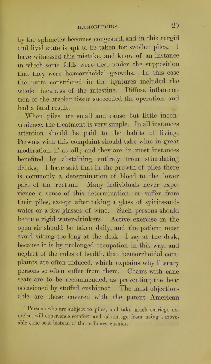 by the sphincter becomes congested, and in this turgid and livid state is apt to be taken for swollen piles. I have witnessed this mistake, and know of an instance in which some folds were tied, under the supposition that they were hsemorrhoidal growths. In this case the parts constricted in the ligatures included the whole thickness of the intestine. Diffuse inflamma- tion of the areolar tissue succeeded the operation, and had a fatal result. When piles are small and cause but little incon- venience, the treatment is very simple. In all instances attention should be paid to the habits of living. Persons with this complaint should take wine in great moderation, if at all; and they are in most instances benefited by abstaining entirely from stimulating drinks. I have said that in the growth of piles there is commonly a determination of blood to the lower part of the rectum. Many individuals never expe- rience a sense of this determination, or suffer from their piles, except after taking a glass of spirits-and- water or a few glasses of wine. Such persons should become rigid water-drinkers. Active exercise in the open air should be taken daily, and the patient must avoid sitting too long at the desk—I say at the desk, because it is by prolonged occupation in this way, and neglect of the rules of health, that hsemorrhoidal com- plaints are often induced, which explains why literary persons so often suffer from them. Chairs with cane seats are to be recommended, as preventing the heat occasioned by stuffed cushions \ The most objection- able are those covered with the patent American ^ Persons wlio are subject to piles, and take mucli carriage ex- ercise, will experience comfort and advantage from using a move- able cime seat instead of the ordinary cushion.