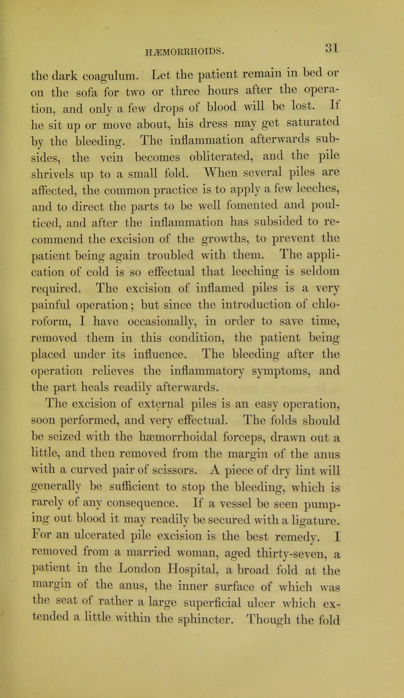 the dark coagulum. Let the patient remain in bed or on the sofa for two or three hours after the opera- tion, and only a few drops of blood will be lost. If he sit up or move about, his dress may get saturated by the bleeding. The inflammation afterwards sub- sides, the vein becomes obliterated, and the pile shrivels up to a small fold. When several piles are afiected, the common practice is to apply a few leeches, and to direct the parts to be well fomented and poul- ticed, and after the inflammation has subsided to re- commend the excision of the growths, to prevent the patient being again troubled with them. The appli- cation of cold is so efibctual that leeching is seldom required. The excision of inflamed piles is a very painful operation; but since the introduction of chlo- roform, I have occasionally, in order to save time, removed them in this condition, the patient being placed under its influence. The bleeding after the operation relieves the inflammatory symptoms, and the part heals readily afterwards. The excision of external piles is an easy operation, soon performed, and very effectual. The folds should be seized with the hsemorrhoidal forceps, drawn out a little, and then removed from the margin of the anus with a curved pair of scissors. A piece of dry lint will generally be sufficient to stop the bleeding, which is rarely of any consequence. If a vessel be seen pump- ing out blood it may readily be secured with a ligature. For an ulcerated pile excision is the best remedy. I removed from a married woman, aged thirty-seven, a patient in the London Hospital, a broad fold at the margin of the anus, the inner surface of which was the seat of rather a large superficial ulcer which ex- tended a little within the sphincter. Though the fold