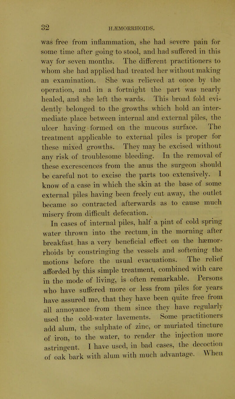 was free from inflammation, she had severe pain for some time after going to stool, and had suffered in this way for seven months. The different practitioners to whom she had applied had treated her without making an examination. She was relieved at once by the operation, and in a fortnight the part was nearly healed, and she left the wards. This broad fold evi- dently belonged to the growths which hold an inter- mediate place between internal and external piles, the ulcer having formed on the mucous surface. The treatment applicable to external piles is proper for these mixed growths. They may be excised without any risk of troublesome bleeding. In the removal of these excrescences from the anus the surgeon should be careful not to excise the parts too extensively. I know of a case in which the skin at the base of some external piles having been freely cut away, the outlet became so contracted afterwards as to cause much misery from difficult defecation. In cases of internal piles, half a pint of cold spring water thrown into the rectum, in the morning after breakfast has a very beneficial effect on the haemor- rhoids by constringing the vessels and softening the motions before the usual evacuations. The relief afforded by this simple treatment, combined with care in the mode of living, is often remarkable. Persons who have suffered more or less from piles for years have assured me, that they have been quite free from all annoyance from them since they have regularly used the cold-water lavements. Some practitioners add alum, the sulphate of zinc, or muriated tincture of iron, to the water, to render the injection more astringent. I have used, in bad cases, the decoction of oak bark with alum with much advantage. When