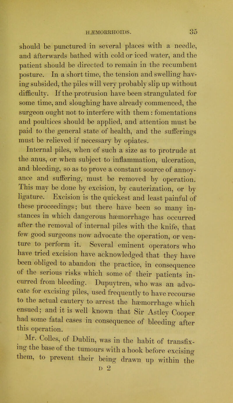 should be punctured in several places with a needle, and afterwards bathed with cold or iced water, and the patient should be directed to remain in the recumbent posture. In a short time, the tension and swelling hav- ing subsided, the piles will very probably slip up without difficulty. If the protrusion have been strangulated for some time, and sloughing have already commenced, the surgeon ought not to interfere with them: fomentations and poultices should be applied, and attention must be paid to the general state of health, and the sufferings must be relieved if necessary by opiates. Internal piles, when of such a size as to protrude at the anus, or when subject to inflammation, ulceration, and bleeding, so as to prove a constant source of annoy- ance and suffering, must be removed by operation. This may be done by excision, by cauterization, or by ligature. Excision is the quickest and least painful of these proceedings; but there have been so many in- stances in which dangerous haemorrhage has occurred after the removal of internal piles with the knife, that few good surgeons now advocate the operation, or ven- ture to perform it. Several eminent operators who have tried excision have acknowledged that they have been obliged to abandon the practice, in consequence of the serious risks which some of their patients in- curred from bleeding. Dupuytren, who was an advo- cate for excising piles, used frequently to have recourse to the actual cautery to arrest the hsemorrhage which ensued; and it is well known that Sir Astley Cooper had some fatal cases in consequence of bleeding after this operation. Mr. CoUes, of Dublin, was in the habit of transfix- mg the base of the tumours with a hook before excising them, to prevent their being drawn up within the D 2