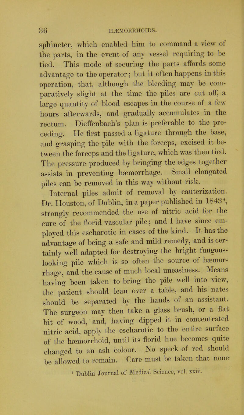 II/I^MORTUIOTDS. sphincter, which enabled him to command a view of the parts, in the event of any vessel requiring to be tied. This mode of securing the parts affords some advantage to the operator; hut it often happens in this operation, that, although the bleeding may he com- paratively slight at the time the piles are cut off, a large quantity of blood escapes in the course of a few hours afterwards, and gradually accumulates in the rectum. Dieffenbach's plan is preferable to the pre- ceding. He first passed a ligature through the base, and grasping the pile with the forceps, excised it be- tween the forceps and the ligature, which was then tied. The pressure produced by bringing the edges together assists in preventing haemorrhage. Small elongated piles can be removed in this way without risk. Internal piles admit of removal by cauterization. Dr. Houston, of Dublin, in a paper published in 1843*, strongly recommended the use of nitric acid for the cure of the florid vascular pile; and I have since em- ployed this escharotic in cases of the kind. It has the advantage of being a safe and mild remedy, and is cer- tainly well adapted for destroying the bright fungous- looking pile which is so often the source of haemor- rhage, and the cause of much local uneasiness. Means having been taken to bring the pile well into view, the patient should lean over a table, and his nates should be separated by the hands of an assistant. The surgeon may then take a glass brush, or a flat bit of wood, and, having dipped it in concentrated nitric acid, apply the escharotic to the entire surface of the haemorrhoid, until its florid hue becomes quite changed to an ash colour. No speck of red should be allowed to remain. Care must be taken that none * Dublin Journal of Medical Science, vol. xxiii.