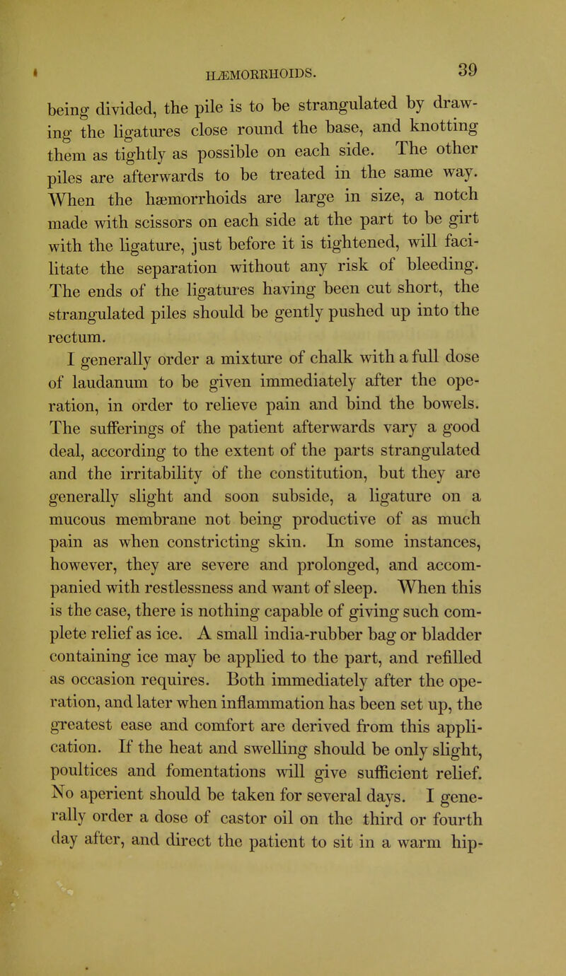 being divided, the pile is to be strangulated by draw- ing the ligatui-es close round the base, and knotting them as tightly as possible on each side. The other piles are afterwards to be treated in the same way. When the hajmorrhoids are large in size, a notch made with scissors on each side at the part to be girt with the ligature, just before it is tightened, will faci- litate the separation without any risk of bleeding. The ends of the ligatures having been cut short, the strangulated piles should be gently pushed up into the rectum. I generally order a mixture of chalk with a full dose of laudanum to be given immediately after the ope- ration, in order to relieve pain and bind the bowels. The sufferings of the patient afterwards vary a good deal, according to the extent of the parts strangulated and the irritability of the constitution, but they are generally slight and soon subside, a ligature on a mucous membrane not being productive of as much pain as when constricting skin. In some instances, however, they are severe and prolonged, and accom- panied with restlessness and want of sleep. When this is the case, there is nothing capable of giving such com- plete relief as ice. A small india-rubber bag or bladder containing ice may be applied to the part, and refilled as occasion requires. Both immediately after the ope- ration, and later when inflammation has been set up, the greatest ease and comfort are derived from this appli- cation. If the heat and swelling should be only slight, poultices and fomentations will give sufficient relief. No aperient should be taken for several days. I gene- rally order a dose of castor oil on the third or fourth day after, and direct the patient to sit in a warm hip-