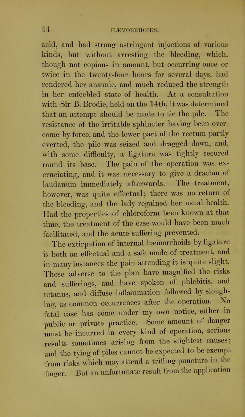 acid, and had strong astringent injections of various kinds, but without arresting the bleeding, which, though not copious in amount, but occurring once or twice in the twenty-four hours for several days, had rendered her anaemic, and much reduced the strength in her enfeebled state of health. At a consultation with Sir B. Brodie, held on the 14th, it was determined that an attempt should be made to tie the pile. The resistance of the irritable sphincter having been over- come by force, and the lower part of the rectum partly everted, the pile was seized and dragged down, and, with some difficulty, a ligature was tightly secured round its base. The pain of the operation was ex- cruciating, and it was necessary to give a drachm of laudanum immediately afterwards. The treatment, however, was quite effectual; there was no return of the bleeding, and the lady regained her usual health. Had the properties of chloroform been known at that time, the treatment of the case would have been much facilitated, and the acute suffering prevented. The extirpation of internal haemorrhoids by ligature is both an effectual and a safe mode of treatment, and in many instances the pain attending it is quite slight. Those adverse to the plan have magnified the risks and sufferings, and have spoken of phlebitis, and tetanus, and diffuse inflammation foUowed by slough- ing, as common occurrences after the operation. No fatal case has come under my own notice, either in public or private practice. Some amount of danger must be incurred in every kind of operation, serious results sometimes arising from the slightest causes; and the tying of piles cannot be expected to be exempt from risks which may attend a trifling puncture in the fino-er. But an unfortunate result from the application