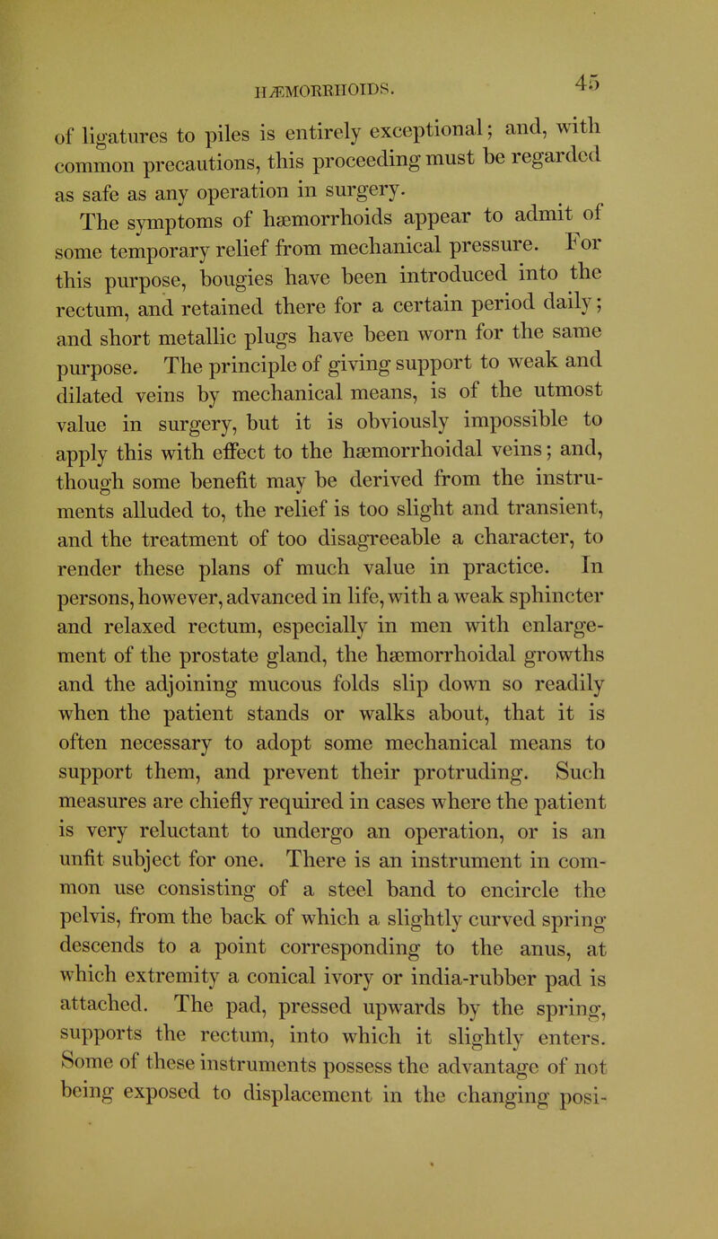 H^.MORRIIOIDS. ^'J of ligatures to piles is entirely exceptional; and, with common precautions, this proceeding must he regarded as safe as any operation in surgery. The symptoms of haemorrhoids appear to admit of some temporary relief from mechanical pressure. For this purpose, hougies have heen introduced into the rectum, and retained there for a certain period daily; and short metaUic plugs have been worn for the same purpose. The principle of giving support to weak and dilated veins by mechanical means, is of the utmost value in surgery, but it is obviously impossible to apply this with effect to the hsemorrhoidal veins; and, though some benefit may be derived from the instru- ments alluded to, the relief is too slight and transient, and the treatment of too disagreeable a character, to render these plans of much value in practice. In persons, however, advanced in life, with a weak sphincter and relaxed rectum, especially in men with enlarge- ment of the prostate gland, the hsemorrhoidal growths and the adjoining mucous folds slip down so readily when the patient stands or walks about, that it is often necessary to adopt some mechanical means to support them, and prevent their protruding. Such measures are chiefly required in cases where the patient is very reluctant to undergo an operation, or is an unfit subject for one. There is an instrument in com- mon use consisting of a steel band to encircle the pelvis, from the back of which a slightly curved spring descends to a point corresponding to the anus, at which extremity a conical ivory or india-rubber pad is attached. The pad, pressed upwards by the spring, supports the rectum, into which it slightly enters. Some of these instruments possess the advantage of not being exposed to displacement in the changing posi-