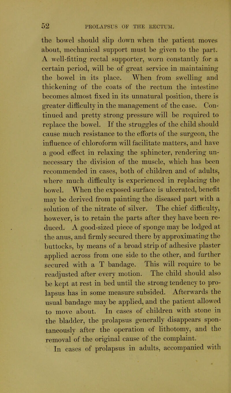 the bowel should slip down when the patient moves about, mechanical support must be given to the part. A well-fitting rectal supporter, worn constantly for a certain period, will be of great service in maintaining the bowel in its place. When from swelling and thickening of the coats of the rectum the intestine becomes almost fixed in its unnatural position, there is greater difficulty in the management of the case. Con- tinued and pretty strong pressure will be required to replace the bowel. If the struggles of the child should cause much resistance to the efforts of the surgeon, the influence of chloroform will facilitate matters, and have a good effect in relaxing the sphincter, rendering un- necessary the division of the muscle, which has been recommended in cases, both of children and of adults, where much difficulty is experienced in replacing the bowel. When the exposed surface is ulcerated, benefit may be derived from painting the diseased part with a solution of the nitrate of silver. The chief difficulty, however, is to retain the parts after they have been re- duced. A good-sized piece of sponge may be lodged at the anus, and firmly secured there by approximating the buttocks, by means of a broad strip of adhesive plaster applied across from one side to the other, and further secured with a T bandage. This will require to be readjusted after every motion. The child should also be kept at rest in bed until the strong tendency to pro- lapsus has in some measure subsided. Afterwards the usual bandage may be applied, and the patient allowed to move about. In cases of children with stone in the bladder, the prolapsus generally disappears spon- taneously after the operation of lithotomy, and the removal of the original cause of the complaint. In cases of prolapsus in adults, accompanied with