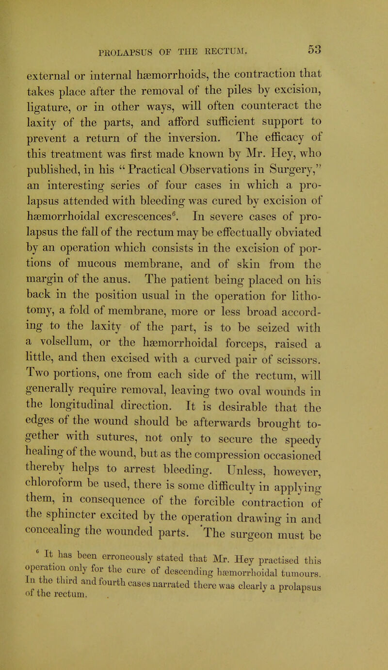 external or internal hsemorrhoids, the contraction that takes place after the removal of the piles by excision, ligature, or in other ways, will often counteract the laxity of the parts, and afford sufficient support to prevent a return of the inversion. The efficacy of this treatment was first made known by Mr. Hey, who published, in his  Practical Observations in Surgery, an interesting series of four cases in which a pro- lapsus attended with bleeding was cured by excision of hgemorrhoidal excrescences^. In severe cases of pro- lapsus the fall of the rectum may be effectually obviated by an operation which consists in the excision of por- tions of mucous membrane, and of skin from the margin of the anus. The patient being placed on his back in the position usual in the operation for litho- tomy, a fold of membrane, more or less broad accord- ing to the laxity of the part, is to be seized with a volsellum, or the hsemorrhoidal forceps, raised a Httle, and then excised with a curved pair of scissors. Two portions, one from each side of the rectum, will generally require removal, leaving two oval wounds in the longitudinal direction. It is desirable that the edges of the wound should be afterwards brought to- gether with sutures, not only to secure the speedy healing of the wound, but as the compression occasioned thereby helps to arrest bleeding. Unless, however, chloroform be used, there is some difficulty in applying them, in consequence of the forcible contraction of the sphincter excited by the operation drawing in and concealing the wounded parts. The surgeon must be ' It has been erroneously stated that Mr. Hej practised this operation only for the cure of descending hc^morrhoidal tumours. In the third and fourth cases narrated there was clearly a prolapsus of the rectum. . ^ r r