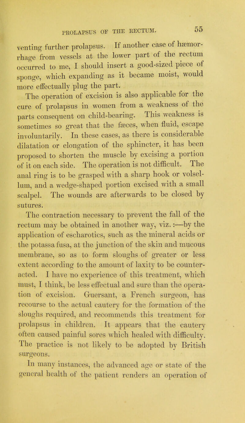 venting further prolapsus. If another case of hsemor- rhage from vessels at the lower part of the rectum occurred to me, I should insert a good-sized piece of sponge, which expanding as it became moist, would more effectually plug the part. The operation of excision is also applicable for the cure of prolapsus in women from a weakness of the parts consequent on child-bearing. This weakness is sometimes so great that the faeces, when fluid, escape involuntarily. In these cases, as there is considerable dilatation or elongation of the sphincter, it has been proposed to shorten the muscle by excising a portion of it on each side. The operation is not difficult. The anal ring is to be grasped with a sharp hook or volsel- lum, and a wedge-shaped portion excised with a small scalpel. The wounds are afterwards to be closed by sutures. The contraction necessary to prevent the fall of the rectum may be obtained in another way, viz.:—^by the application of escharotics, such as the mineral acids or the potassa fusa, at the junction of the skin and mucous membrane, so as to form sloughs of greater or less extent according to the amount of laxity to be counter- acted. I have no experience of this treatment, which must, I think, be less effectual and sure than the opera- tion of excision. Guersant, a French surgeon, has recourse to the actual cautery for the formation of the sloughs required, and recommends this treatment for prolapsus in children. It appears that the cautery often caused painful sores which healed with difficulty. The practice is not likely to be adopted by British surgeons. In many instances, the advanced age or state of the general health of the patient renders an operation of
