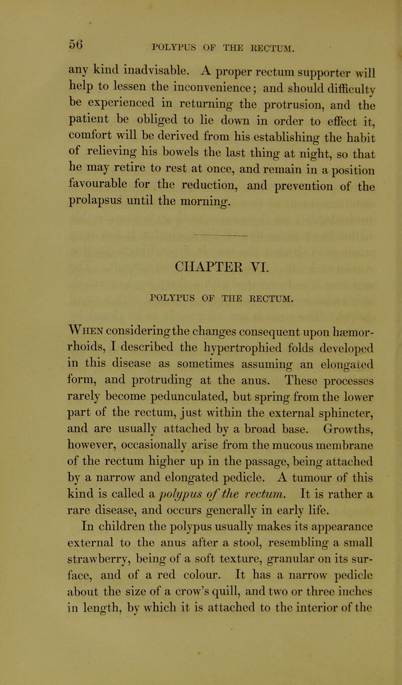 any kind inadvisable. A proper rectum supporter will help to lessen the inconvenience; and should difficulty be experienced in returning the protrusion, and the patient be obliged to lie down in order to effect it, comfort will be derived from his estabhshing the habit of relieving his bowels the last thing at night, so that he may retire to rest at once, and remain in a position favourable for the reduction, and prevention of the prolapsus until the morning. CHAPTER VI. POLYPUS OF THE RECTUM. When considering the changes consequent upon haemor- rhoids, I described the hypertrophied folds developed in this disease as sometimes assuming an elongated form, and protruding at the anus. These processes rarely become pedunculated, but spring from the lower part of the rectum, just within the external sphincter, and are usually attached by a broad base. Growths, however, occasionally arise from the mucous membrane of the rectum higher up in the passage, being attached by a narrow and elongated pedicle. A tumour of this kind is called a polypus of the rectum. It is rather a rare disease, and occurs generally in early life. In children the polypus usually makes its appearance external to the anus after a stool, resembling a small strawberry, being of a soft texture, granular on its sur- face, and of a red colour. It has a narrow pedicle about the size of a crow's quill, and two or three inches in length, by which it is attached to the interior of the