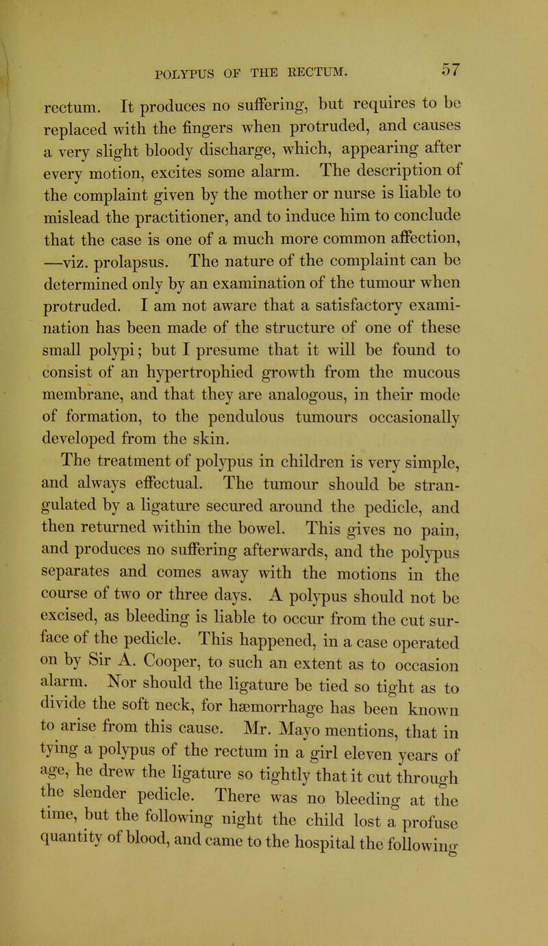 rectum. It produces no suffering, but requires to be replaced with the fingers when protruded, and causes a very slight bloody discharge, which, appearing after every motion, excites some alarm. The description of the complaint given by the mother or nurse is liable to mislead the practitioner, and to induce him to conclude that the case is one of a much more common affection, —viz. prolapsus. The nature of the complaint can be determined only by an examination of the tumour when protruded. I am not aware that a satisfactory exami- nation has been made of the structure of one of these small polypi; but I presume that it will be found to consist of an hypertrophied growth from the mucous membrane, and that they are analogous, in their mode of formation, to the pendulous tumours occasionally developed from the skin. The treatment of polypus in children is very simple, and always effectual. The tumour should be stran- gulated by a ligature secured around the pedicle, and then returned within the bowel. This gives no pain, and produces no suffering afterwards, and the polypus separates and comes away with the motions in the course of two or three days. A polypus should not be excised, as bleeding is liable to occur from the cut sur- face of the pedicle. This happened, in a case operated on by Sir A. Cooper, to such an extent as to occasion alarm. Nor should the ligature be tied so tight as to divide the soft neck, for haemorrhage has been known to arise from this cause. Mr. Mayo mentions, that in tying a polypus of the rectum in a girl eleven years of age, he drew the ligature so tightly that it cut through the slender pedicle. There was no bleeding at the time, but the following night the child lost a profuse quantity of blood, and came to the hospital the followino-