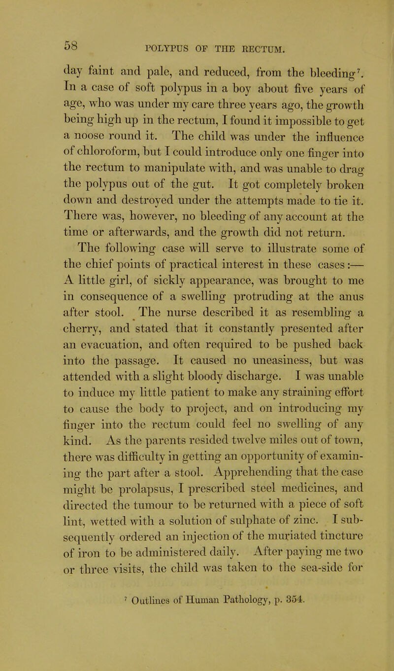 day faint and pale, and reduced, from the bleeding ^ In a case of soft polypus in a boy about five years of age, who was under my care three years ago, the growth being high up in the rectum, I found it impossible to get a noose round it. The child was under the influence of chloroform, but I could introduce only one finger into the rectum to manipulate with, and was unable to di-ag the polypus out of the gut. It got completely broken down and destroyed under the attempts made to tie it. There was, however, no bleeding of any account at the time or afterwards, and the growth did not return. The following case will serve to illustrate some of the chief points of practical interest in these cases:— A little girl, of sickly appearance, was brought to me in consequence of a swelling protruding at the anus after stool. The nurse described it as resembling a cherry, and stated that it constantly presented after an evacuation, and often required to be pushed back into the passage. It caused no uneasiness, but was attended with a slight bloody discharge. I was unable to induce my little patient to make any straining eflbrt to cause the body to project, and on introducing my finger into the rectum could feel no swelling of any kind. As the parents resided twelve miles out of town, there was difficulty in getting an opportunity of examin- ing the part after a stool. Apprehending that the case might be prolapsus, I prescribed steel medicines, and directed the tumour to be returned with a piece of soft lint, wetted with a solution of sulphate of zinc. I sub- sequently ordered an injection of the muriated tincture of iron to be administered daily. After paying me two or three visits, the child was taken to the sea-side for ^ Outlines of Human Pathology, p. 354.