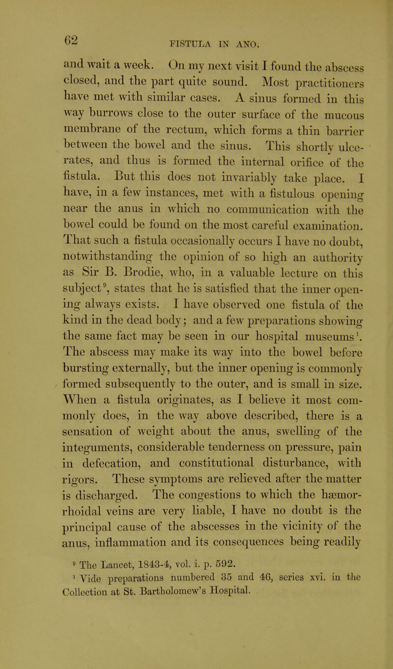 G2 FISTULA m ANO. and wait a week. On my next visit I found the abscess closed, and the part quite sound. Most practitioners have met with similar cases. A sinus formed in this way burrows close to the outer surface of the mucous membrane of the rectum, which forms a thin barrier between the bowel and the sinus. This shortly ulce- rates, and thus is formed the internal orifice of the fistula. But this does not invariably take place. I have, in a few instances, met with a fistulous opening near the anus in which no communication with the bowel could be found on the most careful examination. That such a fistula occasionally occurs I have no doubt, notwithstanding the opinion of so high an authority as Sir B. Brodie, who, in a valuable lecture on this subject^, states that he is satisfied that the inner open- ing always exists. I have observed one fistula of the kind in the dead body; and a few preparations showing the same fact may be seen in our hospital museums'. The abscess may make its way into the bowel before bursting externally, but the inner opening is commonly formed subsequently to the outer, and is small in size. When a fistula originates, as I believe it most com- monly does, in the way above described, there is a sensation of weight about the anus, swelling of the integuments, considerable tenderness on pressure, pain in defecation, and constitutional disturbance, with rigors. These symptoms are relieved after the matter is discharged. The congestions to which the hsemor- rhoidal veins are very liable, I have no doubt is the principal cause of the abscesses in the vicinity of the anus, inflammation and its consequences being readily ' The Lancet, 1843-4, vol. i. p. 592. ^ Vide preparations numbered 35 and 46, series xvi. in tlie Collection at St. Bartholomew's Hospital.