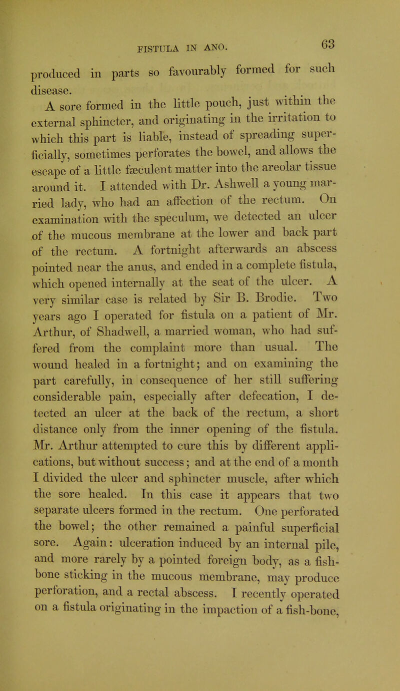 produced in parts so favourably formed for such disease. A sore formed in the little pouch, just within the external sphincter, and originating in the irritation to which this part is liable, instead of spreading super- ficially, sometimes perforates the bowel, and allows the escape of a little fseculent matter into the areolar tissue around it. I attended with Dr. Ashwell a young mar- ried lady, who had an afiection of the rectum. On examination with the speculum, we detected an ulcer of the mucous membrane at the lower and back part of the rectum. A fortnight afterwards an abscess pointed near the anus, and ended in a complete fistula, which opened internally at the seat of the ulcer. A very similar case is related by Sir B. Brodie. Two years ago I operated for fistula on a patient of Mr. Arthur, of Shadwell, a married woman, who had suf- fered from the complaint more than usual. The wound healed in a fortnight; and on examining the part carefully, in consequence of her still sufifering considerable pain, especially after defecation, I de- tected an ulcer at the back of the rectum, a short distance only from the inner opening of the fistula. Mr. Arthur attempted to cure this by dififerent appli- cations, but without success; and at the end of a month I divided the ulcer and sphincter muscle, after which the sore healed. In this case it appears that two separate ulcers formed in the rectum. One perforated the bowel; the other remained a painful superficial sore. Again: ulceration induced by an internal pile, and more rarely by a pointed foreign body, as a fish- bone sticking in the mucous membrane, may produce perforation, and a rectal abscess. I recently operated on a fistula originating in the impaction of a fish-bone,