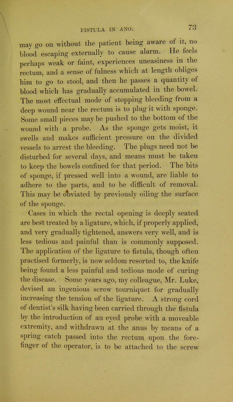 may go on without the patient being aware of it, no blood escaping externally to cause alarm. He feels perhaps weak or faint, experiences uneasiness in the rectum, and a sense of fulness which at length obliges him to go to stool, and then he passes a quantity of blood which has gradually accumulated in the bowel. The most effectual mode of stopping bleeding from a deep wound near the rectum is to plug it with sponge. Some small pieces may be pushed to the bottom of the wound with a probe. As the sponge gets moist, it swells and makes sufficient pressure on the divided vessels to arrest the bleeding. The plugs need not be disturbed for several days, and means must be taken to keep the bowels confined for that period. The bits of sponge, if pressed well into a wound, are liable to adhere to the parts, and to be difficult of removal. This may he olbviated by previously oiling the surface of the sponge. Cases in which the rectal opening is deeply seated are best treated by a ligature, which, if properly applied, and very gradually tightened, answers very well, and is less tedious and painful than is commonly supposed. The application of the ligature to fistula, though often practised formerly, is now seldom resorted to, the knife being found a less painful and tedious mode of curing the disease. Some years ago, my colleague, Mr. Luke, devised an ingenious screw tourniquet for gradually increasing the tension of the ligature. A strong cord of dentist's silk having been carried through the fistula by the introduction of an eyed probe with a moveable extremity, and withdrawn at the anus by means of a spring catch passed into the rectum upon the fore- finger of the operator, is to be attached to the screw