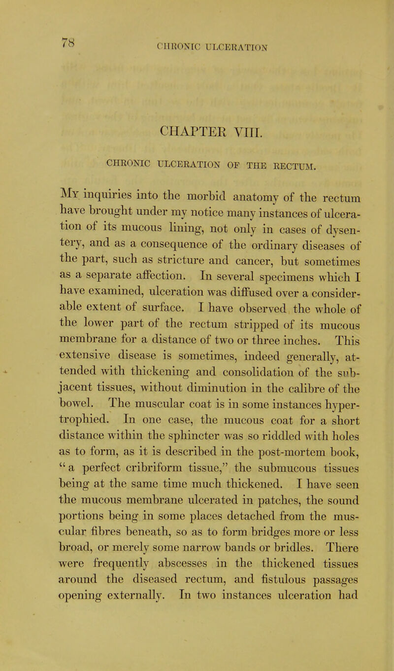 ClI«ONrC ULCERATION CHAPTER VIII. CHRONIC ULCERATION OE THE RECTUM. My inquiries into the morbid anatomy of the rectum have brought under my notice many instances of ulcera- tion of its mucous lining, not only in cases of dysen- tery, and as a consequence of the ordinary diseases of the part, such as stricture and cancer, but sometimes as a separate aflPection. In several specimens which I have examined, ulceration was diffused over a consider- able extent of surface. I have observed the whole of the lower part of the rectum stripped of its mucous membrane for a distance of two or three inches. This extensive disease is sometimes, indeed generally, at- tended with thickening and consolidation of the sub- jacent tissues, without diminution in the calibre of the bowel. The muscular coat is in some instances hyper- trophied. In one case, the mucous coat for a short distance within the sphincter was so riddled with holes as to form, as it is described in the post-mortem book,  a perfect cribriform tissue, the submucous tissues being at the same time much thickened. I have seen the mucous membrane ulcerated in patches, the sound portions being in some places detached from the mus- cular fibres beneath, so as to form bridges more or less broad, or merely some narrow bands or bridles. There were frequently abscesses in the thickened tissues around the diseased rectum, and fistulous passages opening externally. In two instances ulceration had