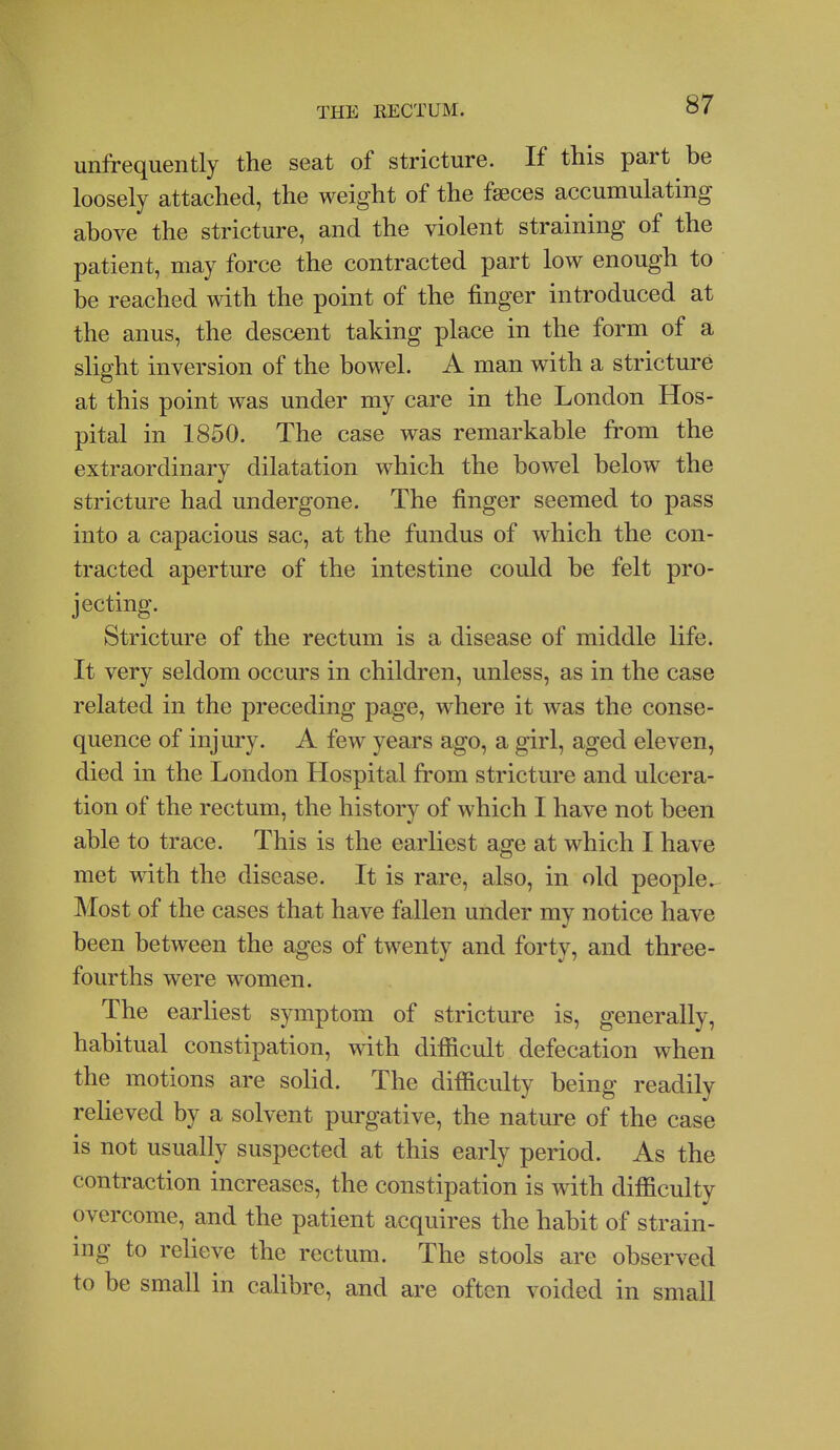 unfrequently the seat of stricture. If this part be loosely attached, the weight of the faeces accumulating above the stricture, and the violent straining of the patient, may force the contracted part low enough to be reached with the point of the finger introduced at the anus, the descent taking place in the form of a slight inversion of the bowel. A man with a stricture at this point was under my care in the London Hos- pital in 1850. The case was remarkable from the extraordinary dilatation which the bowel below the stricture had undergone. The finger seemed to pass into a capacious sac, at the fundus of which the con- tracted aperture of the intestine could be felt pro- jecting. Stricture of the rectum is a disease of middle life. It very seldom occurs in children, unless, as in the case related in the preceding page, where it was the conse- quence of injury. A few years ago, a girl, aged eleven, died in the London Hospital from stricture and ulcera- tion of the rectum, the history of which I have not been able to trace. This is the earliest age at which I have met with the disease. It is rare, also, in old people. Most of the cases that have faUen under my notice have been between the ages of twenty and forty, and three- fourths were women. The earliest symptom of stricture is, generally, habitual constipation, with difficult defecation when the motions are solid. The difficulty being readily relieved by a solvent purgative, the nature of the case is not usually suspected at this early period. As the contraction increases, the constipation is with difficulty overcome, and the patient acquires the habit of strain- ing to relieve the rectum. The stools are observed to be small in calibre, and are often voided in small