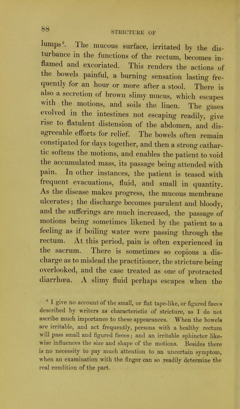 lumps''. The mucous surface, irritated by the dis- turbance in the functions of the rectum, becomes in- flamed and excoriated. This renders the actions of the bowels painful, a burning sensation lasting fre- quently for an hour or more after a stool. There is also a secretion of brown slimy mucus, which escapes with the motions, and soils the linen. The gases evolved in the intestines not escaping readily, give rise to flatulent distension of the abdomen, and dis- agreeable efibrts for relief. The bowels often remain constipated for days together, and then a strong cathar- tic softens the motions, and enables the patient to void the accumulated mass, its passage being attended with pain. In other instances, the patient is teased with frequent evacuations, fluid, and small in quantity. As the disease makes progress, the mucous membrane ulcerates; the discharge becomes purulent and bloody, and the sufferings are much increased, the passage of motions being sometimes likened by the patient to a feeling as if boiling water were passing through the rectum. At this period, pain is often experienced in the sacrum. There is sometimes so copious a dis- charge as to mislead the practitioner, the stricture being overlooked, and the case treated as one of protracted diarrhoea. A slimy fluid perhaps escapes when the  I give no account of the small, or flat tape-like, or figured fteces described by writers as characteristic of stricture, as I do not ascribe much importance to these appearances. When the bowels are irritable, and act frequently, persons with a healthy rectum will pass small and figured faeces; and an irritable sphincter like- wise influences the size and shape of the motions. Besides there is no necessity to pay much attention to an uncertain symptom, when an examination with the finger can so readily determine the real condition of the part.