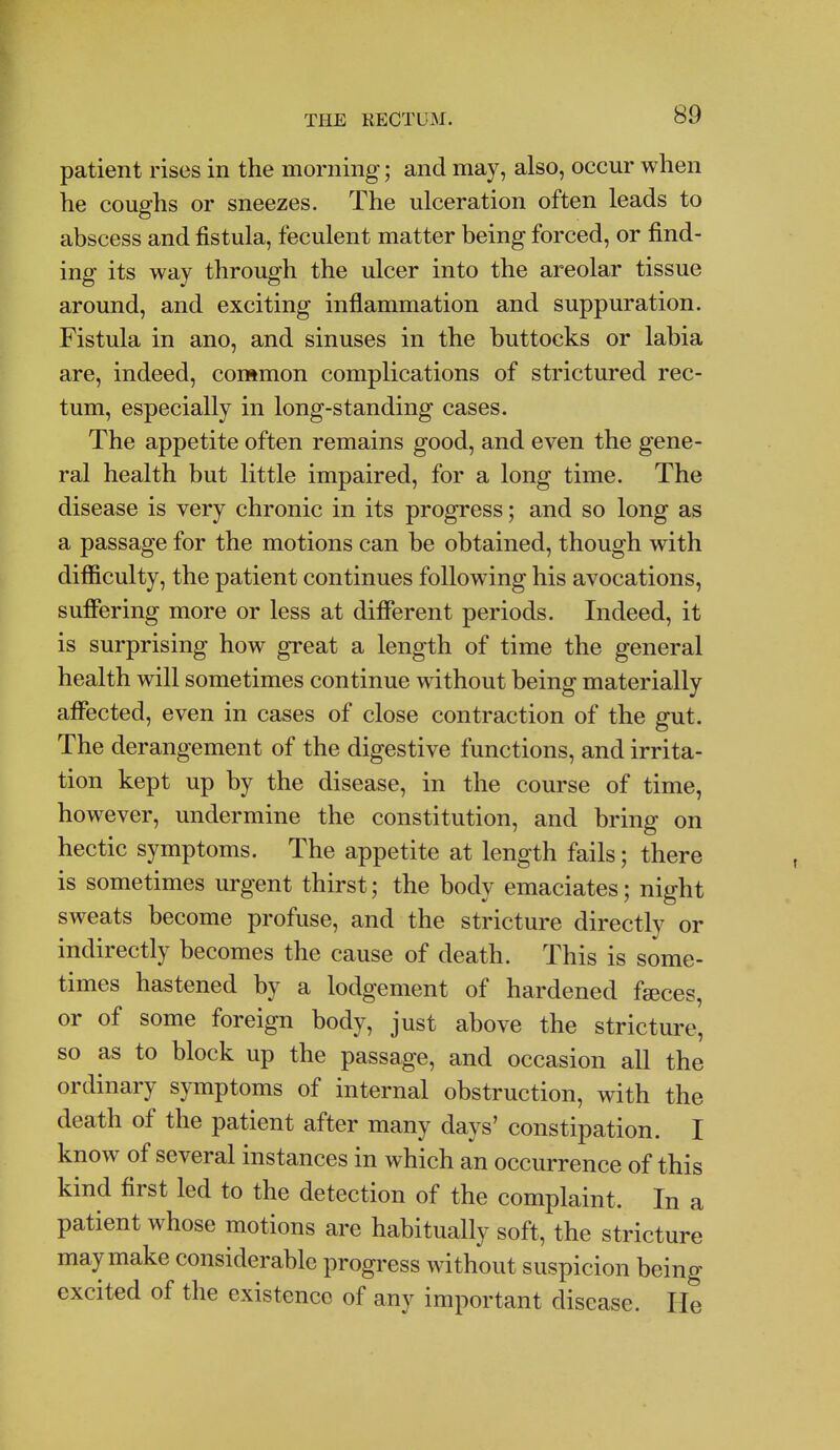 patient rises in the morning; and may, also, occur when he coughs or sneezes. The ulceration often leads to abscess and fistula, feculent matter being forced, or find- ing its way through the ulcer into the areolar tissue around, and exciting inflammation and suppuration. Fistula in ano, and sinuses in the buttocks or labia are, indeed, common complications of strictured rec- tum, especially in long-standing cases. The appetite often remains good, and even the gene- ral health but little impaired, for a long time. The disease is very chronic in its progress; and so long as a passage for the motions can be obtained, though with difiiculty, the patient continues following his avocations, suffering more or less at different periods. Indeed, it is surprising how great a length of time the general health will sometimes continue without being materially afffected, even in cases of close contraction of the gut. The derangement of the digestive functions, and irrita- tion kept up by the disease, in the course of time, however, undermine the constitution, and bring on hectic symptoms. The appetite at length fails; there is sometimes urgent thirst; the body emaciates; night sweats become profuse, and the stricture directly or indirectly becomes the cause of death. This is some- times hastened by a lodgement of hardened faeces, or of some foreign body, just above the stricture, so as to block up the passage, and occasion all the ordinary symptoms of internal obstruction, with the death of the patient after many days' constipation. I know of several instances in which an occurrence of this kind first led to the detection of the complaint. In a patient whose motions are habitually soft, the stricture may make considerable progress without suspicion being excited of the existence of any important disease. He