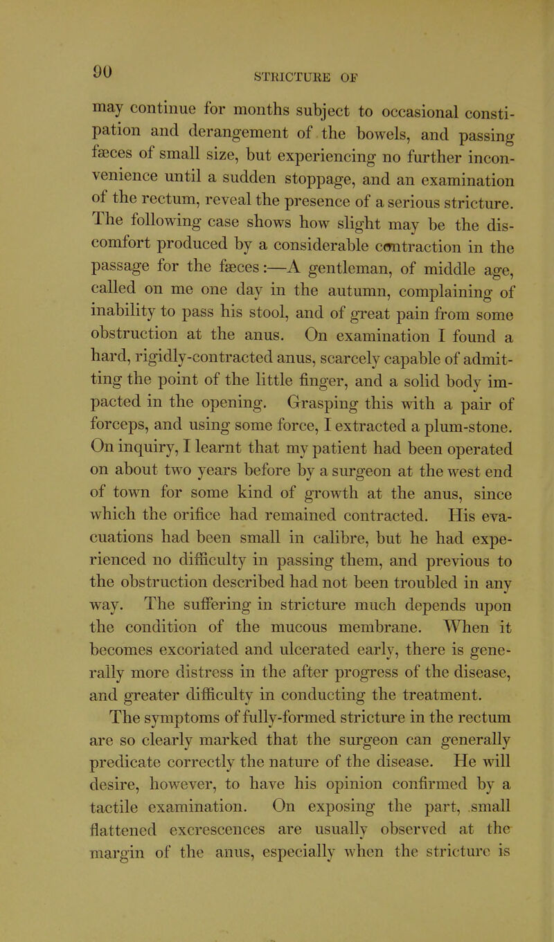 STRICTURE OF may continue for months subject to occasional consti- pation and derangement of the bowels, and passing faeces of small size, but experiencing no further incon- venience until a sudden stoppage, and an examination of the rectum, reveal the presence of a serious stricture. The following case shows how slight may be the dis- comfort produced by a considerable cmitraction in the passage for the faeces:—A gentleman, of middle age, called on me one day in the autumn, complaining of inability to pass his stool, and of great pain from some obstruction at the anus. On examination I found a hard, rigidly-contracted anus, scarcely capable of admit- ting the point of the little finger, and a solid body im- pacted in the opening. Grasping this with a pair of forceps, and using some force, I extracted a plum-stone. On inquiry, I learnt that my patient had been operated on about two years before by a surgeon at the west end of town for some kind of gi^owth at the anus, since which the orifice had remained contracted. His eva- cuations had been small in calibre, but he had expe- rienced no difficulty in passing them, and previous to the obstruction described had not been troubled in any way. The suffering in stricture much depends upon the condition of the mucous membrane. AYhen it becomes excoriated and ulcerated early, there is gene- rally more distress in the after progress of the disease, and gTeater difficulty in conducting the treatment. The symptoms of fully-formed stricture in the rectum are so clearly marked that the surgeon can generally predicate correctly the nature of the disease. He will desire, however, to have his opinion confirmed by a tactile examination. On exposing the part, small flattened excrescences are usually observed at the margin of the anus, especially when the stricture is