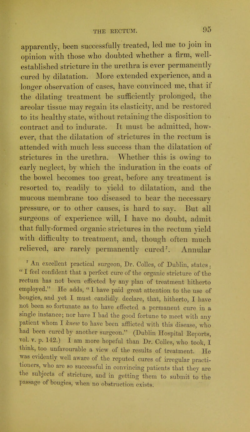 apparently, been successfully treated, led me to join in opinion with those who doubted whether a firm, well- established stricture in the urethra is ever permanently cured by dilatation. More extended experience, and a longer observation of cases, have convinced me, that if the dilating treatment be sufficiently prolonged, the areolar tissue may regain its elasticity, and be restored to its healthy state, without retaining the disposition to contract and to indurate. It must be admitted, how- ever, that the dilatation of strictures in the rectum is attended with much less success than the dilatation of strictures in the urethra. Whether this is owing to early neglect, by which the induration in the coats of the bowel becomes too great, before any treatment is resorted to, readily to yield to dilatation, and the mucous membrane too diseased to bear the necessary pressure, or to other causes, is hard to say. But all surgeons of experience will, I have no doubt, admit that fully-formed organic strictures in the rectum yield with difficulty to treatment, and, though often much relieved, are rarely permanently cured ^ Annular ' An excellent practical sm-geon, Dr. Colles, of Dublin, states;  I feel confident that a perfect cure of the organic stricture of the rectum has not been efiected by any plan of treatment hitherto employed. He adds,  I have paid great attention to the use of bougies, and yet I must candidly declare, that, hitherto, I have not been so fortunate as to have efiected a permanent cure in a single instance; nor have I had the good fortune to meet with any patient whom I knetv to have been afflicted with this disease, who had been cured by another surgeon. (Dublin Hospital Eeports, vol. V. p. 142.) I am more hopeful than Dr. Colles, who took, I think, too unfavourable a view of the results of treatment. He was evidently well aware of the reputed cures of irregular practi- tioners, who are so successful in convincing patients that they are the subjects of stricture, and in getting them to submit to the passage of bougies, when no obstruction exists.