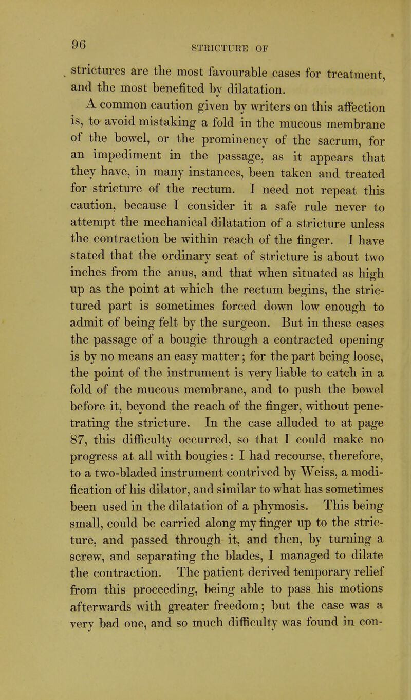 ^ Strictures are the most favourable cases for treatment, and the most benefited by dilatation. A common caution given by writers on this affection is, to avoid mistaking a fold in the mucous membrane of the bowel, or the prominency of the sacrum, for an impediment in the passage, as it appears that they have, in many instances, been taken and treated for stricture of the rectum. I need not repeat this caution, because I consider it a safe rule never to attempt the mechanical dilatation of a stricture unless the contraction be within reach of the finger. I have stated that the ordinary seat of stricture is about two inches from the anus, and that when situated as high up as the point at which the rectum begins, the stric- tured part is sometimes forced down low enough to admit of being felt by the surgeon. But in these cases the passage of a bougie through a contracted opening is by no means an easy matter; for the part being loose, the point of the instrument is very liable to catch in a fold of the mucous membrane, and to push the bowel before it, beyond the reach of the finger, without pene- trating the stricture. In the case alluded to at page 87, this difficulty occurred, so that I could make no progress at all with bougies: I had recourse, therefore, to a tw^o-bladed instrument contrived by Weiss, a modi- fication of his dilator, and similar to what has sometimes been used in the dilatation of a phymosis. This being small, could be carried along my finger up to the stric- ture, and passed through it, and then, by turning a screw, and separating the blades, I managed to dilate the contraction. The patient derived temporary relief from this proceeding, being able to pass his motions afterwards with greater freedom; but the case was a very bad one, and so much difficulty was found in con-