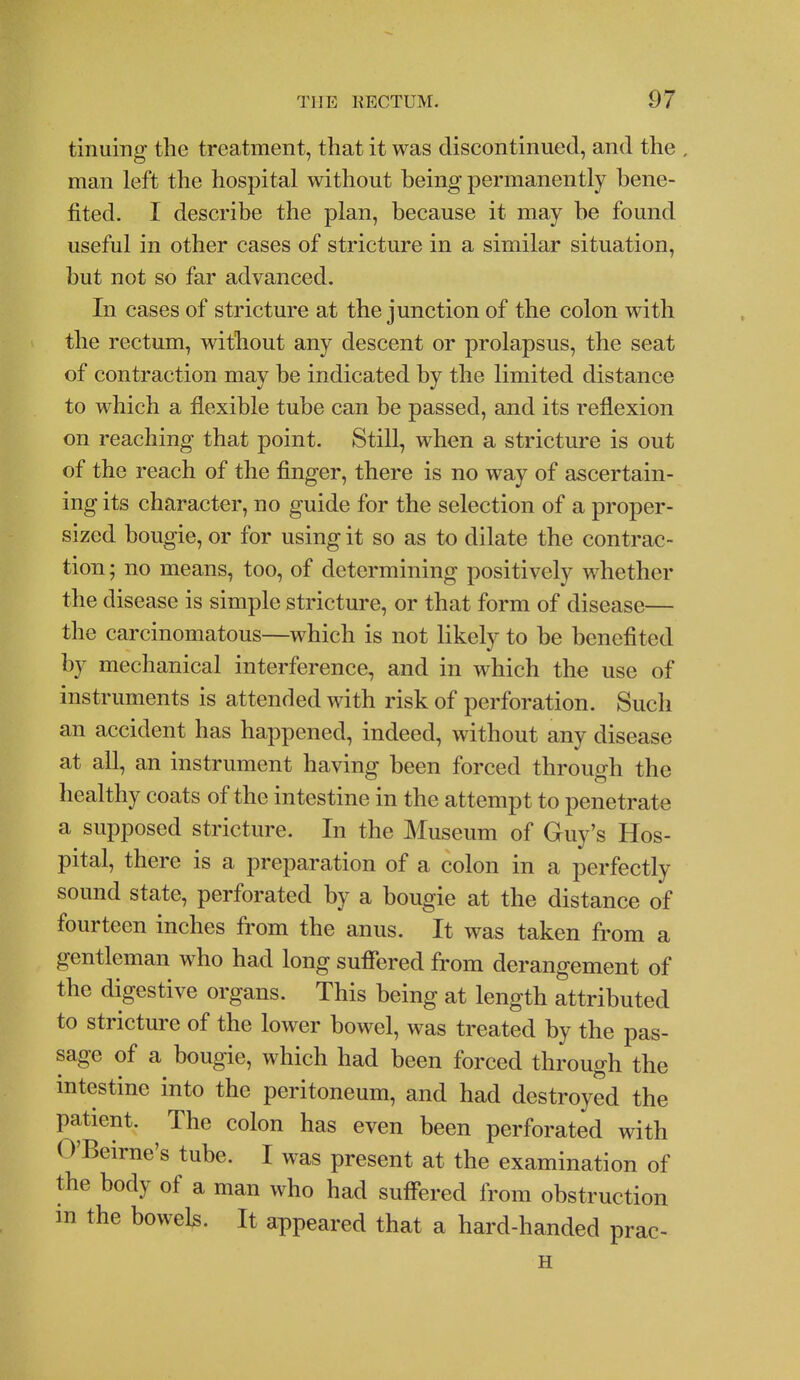 tinuing the treatment, that it was discontinued, and the . man left the hospital without being permanently bene- fited. I describe the plan, because it may be found useful in other cases of stricture in a similar situation, but not so far advanced. In cases of stricture at the junction of the colon with the rectum, without any descent or prolapsus, the seat of contraction may be indicated by the limited distance to which a flexible tube can be passed, and its reflexion on reaching that point. Still, when a stricture is out of the reach of the finger, there is no way of ascertain- ing its character, no guide for the selection of a proper- sized bougie, or for using it so as to dilate the contrac- tion ; no means, too, of determining positively whether the disease is simple stricture, or that form of disease— the carcinomatous—which is not likely to be benefited by mechanical interference, and in which the use of instruments is attended with risk of perforation. Such an accident has happened, indeed, without any disease at all, an instrument having been forced through the healthy coats of the intestine in the attempt to penetrate a supposed stricture. In the Museum of Guy's Hos- pital, there is a preparation of a colon in a perfectly sound state, perforated by a bougie at the distance of fourteen inches from the anus. It was taken from a gentleman who had long sufiered from derangement of the digestive organs. This being at length attributed to stricture of the lower bowel, was treated by the pas- sage of a bougie, which had been forced through the intestine into the peritoneum, and had destroyed the patient. The colon has even been perforated with O'Beirne's tube. I was present at the examination of the body of a man who had suff'ered from obstruction m the bowels. It appeared that a hard-handed prac- H