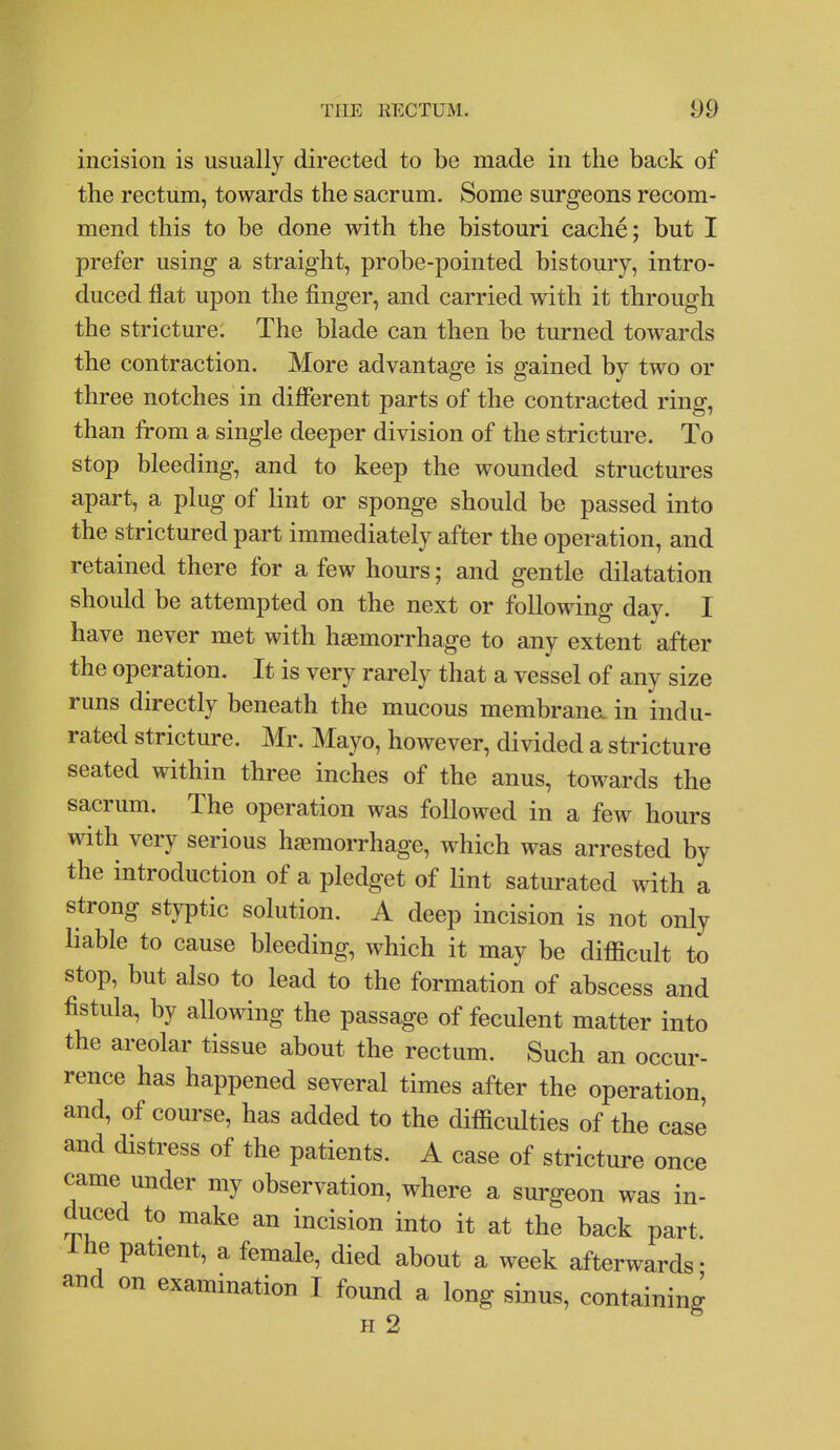 incision is usually directed to be made in the back of the rectum, towards the sacrum. Some surgeons recom- mend this to be done with the bistouri cache; but I prefer using a straight, probe-pointed bistoury, intro- duced flat upon the finger, and carried with it through the stricture. The blade can then be turned towards the contraction. More advantage is gained by two or three notches in different parts of the contracted ring, than from a single deeper division of the stricture. To stop bleeding, and to keep the wounded structures apart, a plug of lint or sponge should be passed into the strictured part immediately after the operation, and retained there for a few hours; and gentle dilatation should be attempted on the next or following day. I have never met with haemorrhage to any extent after the operation. It is very rarely that a vessel of any size runs directly beneath the mucous membrana in indu- rated stricture. Mr. Mayo, however, divided a stricture seated within three inches of the anus, towards the sacrum. The operation was followed in a few hours with very serious haemorrhage, which was arrested by the introduction of a pledget of lint saturated with a strong styptic solution. A deep incision is not only liable to cause bleeding, which it may be difficult to stop, but also to lead to the formation of abscess and fistula, by allowing the passage of feculent matter into the areolar tissue about the rectum. Such an occur- rence has happened several times after the operation, and, of course, has added to the difficulties of the case and distress of the patients. A case of stricture once came under my observation, where a surgeon was in- duced to make an incision into it at the back part. Ihe patient, a female, died about a week afterwards- and on examination I found a long sinus, containing H 2