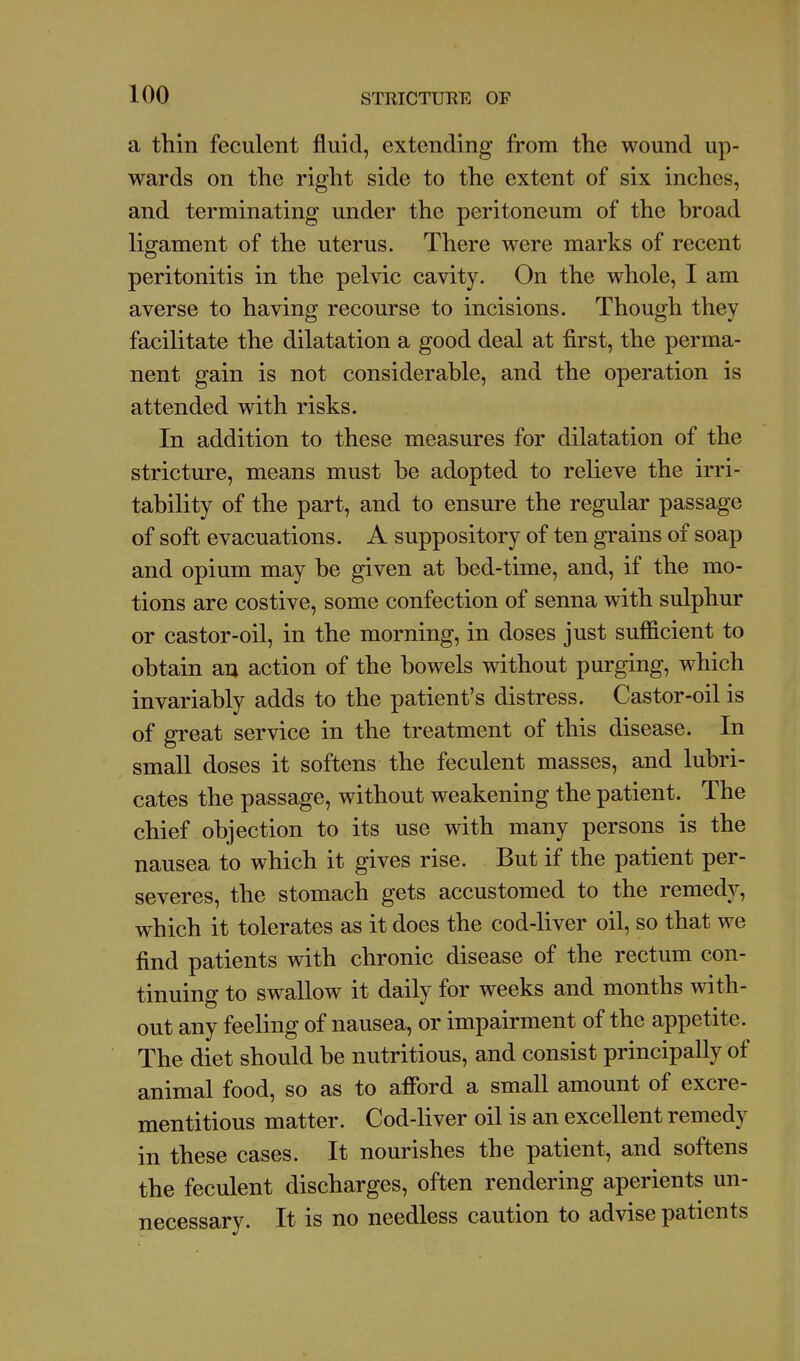 a thin feculent fluid, extending from the wound up- wards on the right side to the extent of six inches, and terminating under the peritoneum of the broad ligament of the uterus. There were marks of recent peritonitis in the pelvic cavity. On the whole, I am averse to having recourse to incisions. Though they facilitate the dilatation a good deal at first, the perma- nent gain is not considerable, and the operation is attended with risks. In addition to these measures for dilatation of the stricture, means must be adopted to relieve the irri- tability of the part, and to ensure the regular passage of soft evacuations. A suppository of ten grains of soap and opium may be given at bed-time, and, if the mo- tions are costive, some confection of senna with sulphur or castor-oil, in the morning, in doses just sufficient to obtain an action of the bowels without purging, which invariably adds to the patient's distress. Castor-oil is of great service in the treatment of this disease. In small doses it softens the feculent masses, and lubri- cates the passage, without weakening the patient. The chief objection to its use with many persons is the nausea to which it gives rise. But if the patient per- severes, the stomach gets accustomed to the remedy, which it tolerates as it does the cod-liver oil, so that we find patients with chronic disease of the rectum con- tinuing to swallow it daily for weeks and months with- out any feeling of nausea, or impairment of the appetite. The diet should be nutritious, and consist principally of animal food, so as to afibrd a small amount of excre- mentitious matter. Cod-liver oil is an excellent remedy in these cases. It nourishes the patient, and softens the feculent discharges, often rendering aperients un- necessary. It is no needless caution to advise patients
