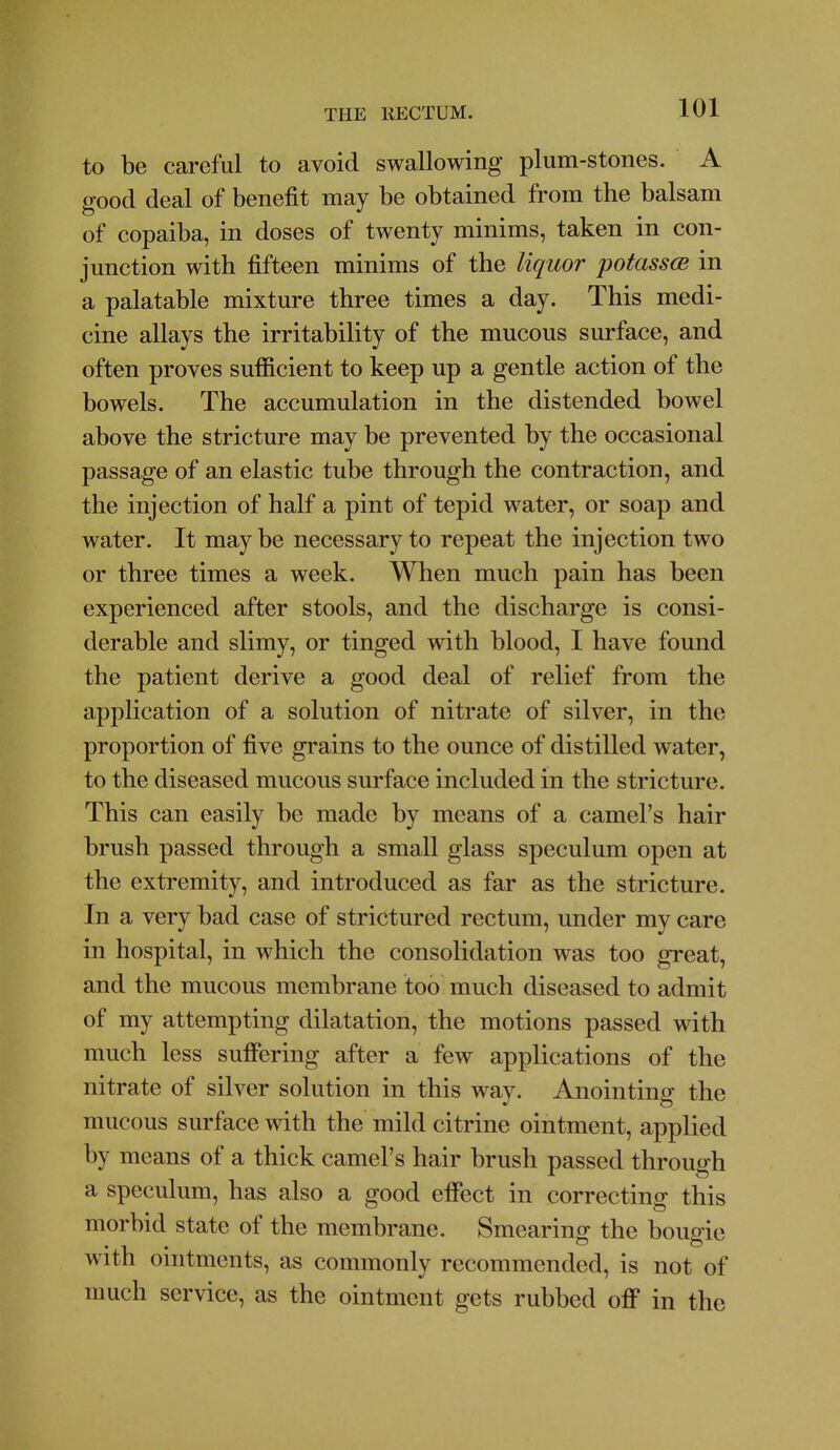 to be careful to avoid swallowing plum-stones. A good deal of benefit may be obtained from the balsam of copaiba, in doses of twenty minims, taken in con- junction with fifteen minims of the liquor potassce in a palatable mixture three times a day. This medi- cine allays the irritability of the mucous surface, and often proves sufficient to keep up a gentle action of the bowels. The accumulation in the distended bowel above the stricture may be prevented by the occasional passage of an elastic tube through the contraction, and the injection of half a pint of tepid water, or soap and water. It maybe necessary to repeat the injection two or three times a week. When much pain has been experienced after stools, and the discharge is consi- derable and slimy, or tinged with blood, I have found the patient derive a good deal of relief from the application of a solution of nitrate of silver, in the proportion of five grains to the ounce of distilled water, to the diseased mucous surface included in the stricture. This can easily be made by means of a camel's hair brush passed through a small glass speculum open at the extremity, and introduced as far as the stricture. In a very bad case of strictured rectum, under my care in hospital, in which the consolidation was too great, and the mucous membrane too much diseased to admit of my attempting dilatation, the motions passed with much less sufiering after a few applications of the nitrate of silver solution in this way. Anointing the mucous surface with the mild citrine ointment, applied by means of a thick camel's hair brush passed through a speculum, has also a good effect in correcting this morbid state of the membrane. Smearing the bougie with ointments, as commonly recommended, is not of much service, as the ointment gets rubbed off in the