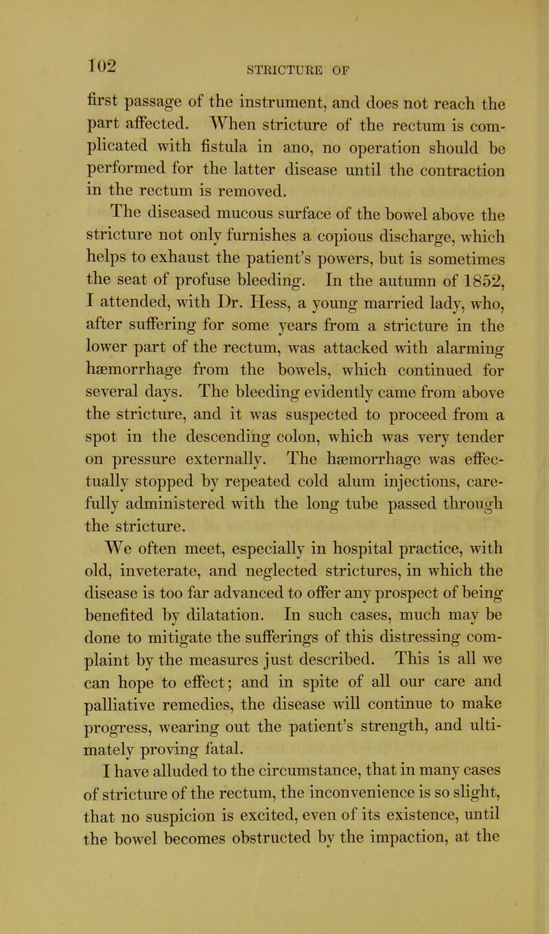 first passage of the instrument, and does not reach the part affected. When stricture of the rectum is com- plicated with fistula in ano, no operation should be performed for the latter disease until the contraction in the rectum is removed. The diseased mucous surface of the bowel above the stricture not only furnishes a copious discharge, which helps to exhaust the patient's powers, but is sometimes the seat of profuse bleeding. In the autumn of 1852, I attended, with Dr. Hess, a young married lady, who, after suffering for some years from a stricture in the lower part of the rectum, was attacked with alarming haemorrhage from the bowels, which continued for several days. The bleeding evidently came from above the stricture, and it was suspected to proceed from a spot in the descending colon, which was very tender on pressure externally. The haemorrhage was effec- tually stopped by repeated cold alum injections, care- fully administered with the long tube passed through the stricture. We often meet, especially in hospital practice, with old, inveterate, and neglected strictures, in which the disease is too far advanced to offer any prospect of being benefited by dilatation. In such cases, much may be done to mitigate the sufferings of this distressing com- plaint by the measures just described. This is all we can hope to effect; and in spite of all our care and palliative remedies, the disease will continue to make progress, wearing out the patient's strength, and ulti- mately proving fatal. I have alluded to the circumstance, that in many cases of stricture of the rectum, the inconvenience is so slight, that no suspicion is excited, even of its existence, until the bowel becomes obstructed by the impaction, at the