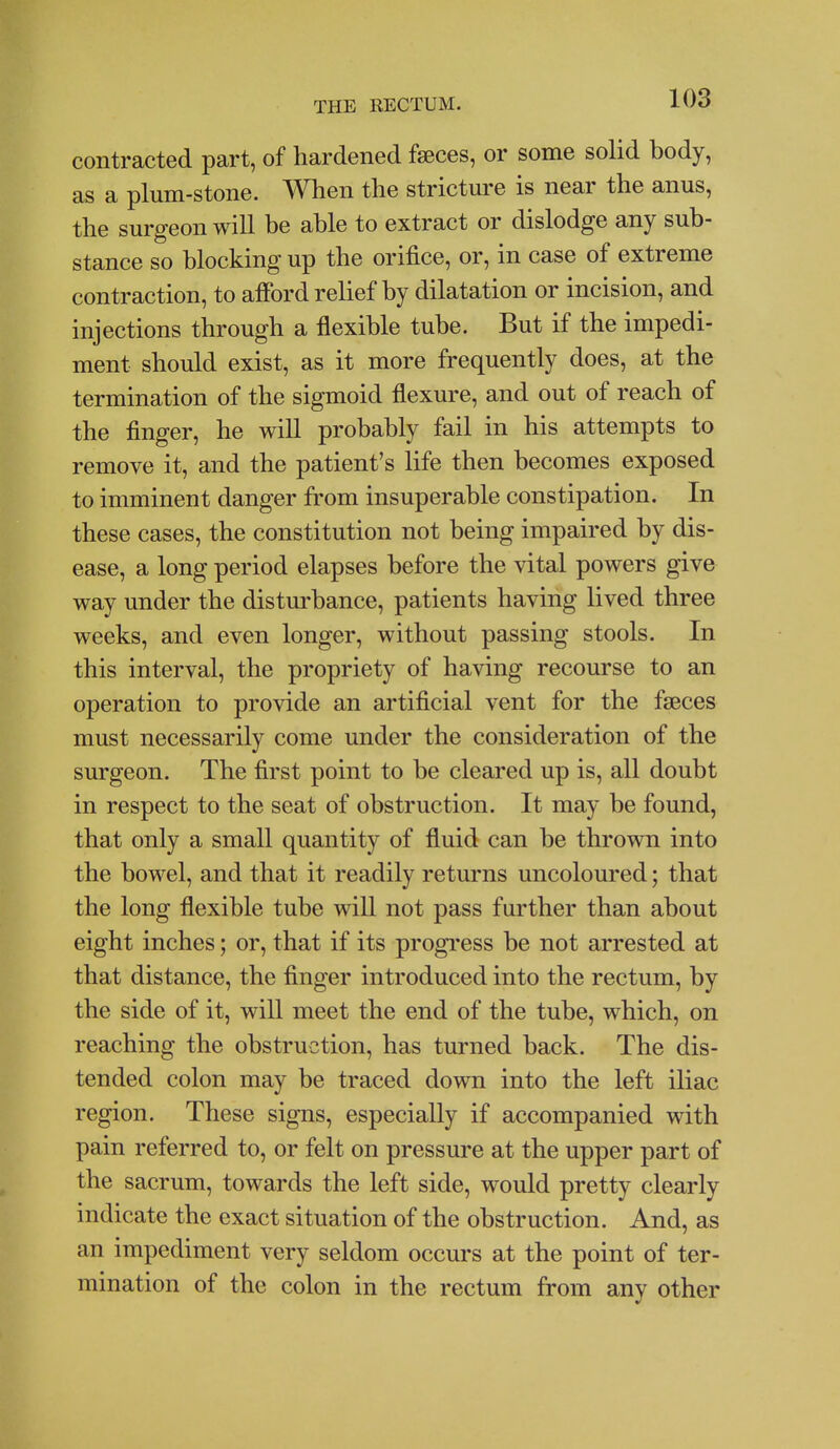 contracted part, of hardened faeces, or some solid body, as a plum-stone. When the stricture is near the anus, the surgeon will be able to extract or dislodge any sub- stance so blocking up the orifice, or, in case of extreme contraction, to afford relief by dilatation or incision, and injections through a flexible tube. But if the impedi- ment should exist, as it more frequently does, at the termination of the sigmoid flexure, and out of reach of the finger, he will probably fail in his attempts to remove it, and the patient's life then becomes exposed to imminent danger from insuperable constipation. In these cases, the constitution not being impaired by dis- ease, a long period elapses before the vital powers give way under the disturbance, patients having lived three weeks, and even longer, without passing stools. In this interval, the propriety of having recourse to an operation to provide an artificial vent for the faeces must necessarily come under the consideration of the surgeon. The first point to be cleared up is, all doubt in respect to the seat of obstruction. It may be found, that only a small quantity of fluid can be thrown into the bowel, and that it readily returns uncoloured; that the long flexible tube wiU not pass further than about eight inches; or, that if its progress be not arrested at that distance, the finger introduced into the rectum, by the side of it, will meet the end of the tube, which, on reaching the obstruction, has turned back. The dis- tended colon may be traced down into the left iliac region. These signs, especially if accompanied with pain referred to, or felt on pressure at the upper part of the sacrum, towards the left side, would pretty clearly indicate the exact situation of the obstruction. And, as an impediment very seldom occurs at the point of ter- mination of the colon in the rectum from any other