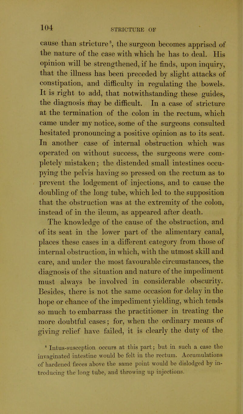 cause than stricture \ the surgeon becomes apprised of the nature of the case with which he has to deal. His opinion will be strengthened, if he finds, upon inquiry, that the illness has beeii preceded by slight attacks of constipation, and difficulty in regulating the bowels. It is right to add, that notwithstanding these guides, the diagnosis may be difficult. In a case of stricture at the termination of the colon in the rectum, which came under my notice, some of the surgeons consulted hesitated pronouncing a positive opinion as to its seat. In another case of internal obstruction which was operated on without success, the surgeons were com- pletely mistaken; the distended small intestines occu- pying the pelvis having so pressed on the rectum as to prevent the lodgement of injections, and to cause the doubling of the long tube, which led to the supposition that the obstruction was at the extremity of the colon, instead of in the ileum, as appeared after death. The knowledge of the cause of the obstruction, and of its seat in the lower part of the alimentary canal, places these cases in a different category from those of internal obstruction, in which, with the utmost skiU and care, and under the most favourable circumstances, the diagnosis of the situation and nature of the impediment must always be involved in considerable obscurity. Besides, there is not the same occasion for delay in the hope or chance of the impediment yielding, which tends so much to embarrass the practitioner in treating the more doubtful cases; for, when the ordinary means of giving relief have failed, it is clearly the duty of the ^ Intus-susception occurs at this part; but in such a case the invaginated intestine would be felt in the rectum. Accumulations of hardened faeces above the same point would be dislodged by in- troducing the long tube, and throwing up injections.