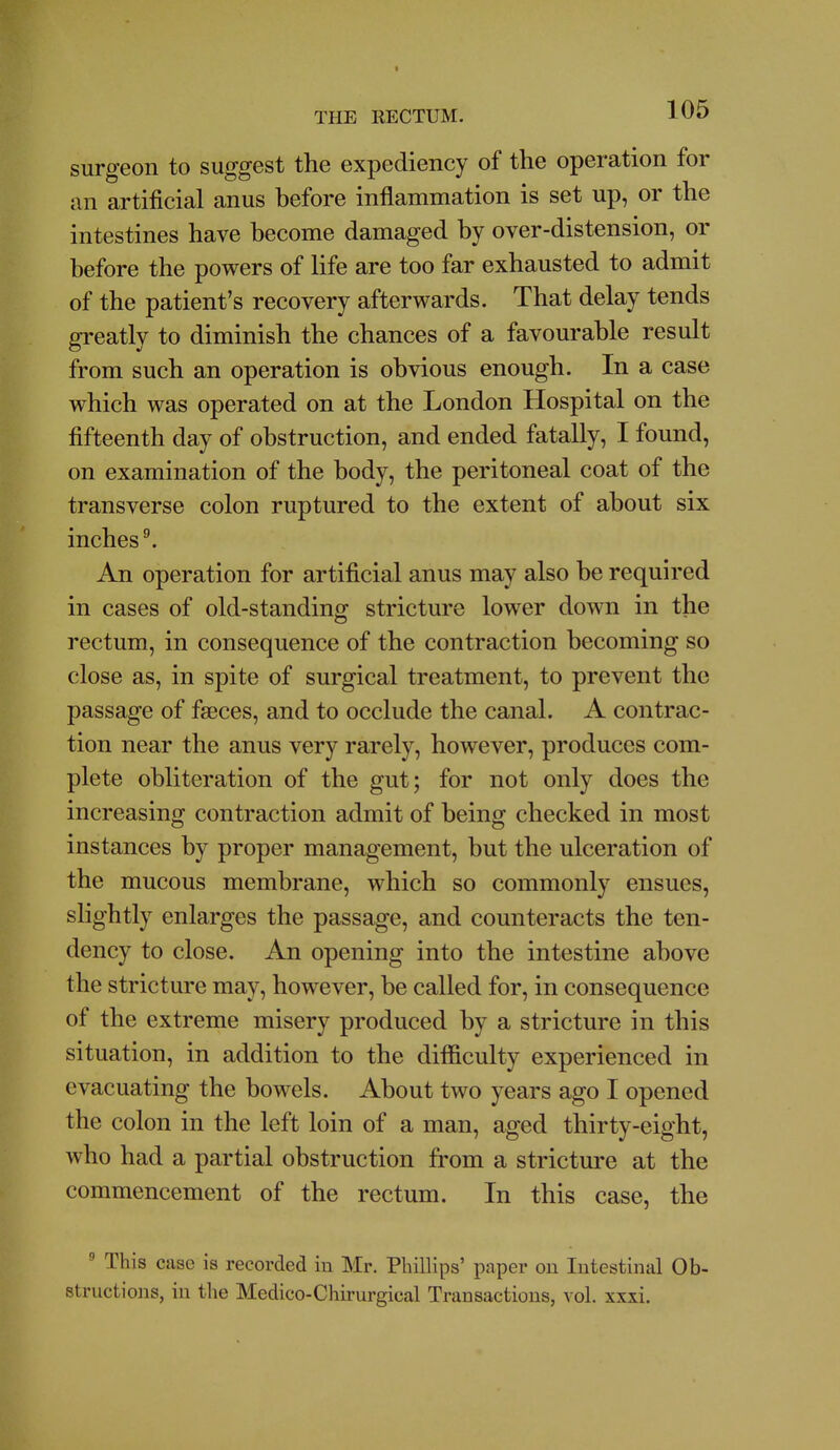 I THE RECTUM. 105 surgeon to suggest the expediency of the operation for an artificial anus before inflammation is set up, or the intestines have become damaged by over-distension, or before the powers of life are too far exhausted to admit of the patient's recovery afterwards. That delay tends greatly to diminish the chances of a favourable result from such an operation is obvious enough. In a case which was operated on at the London Hospital on the fifteenth day of obstruction, and ended fatally, I found, on examination of the body, the peritoneal coat of the transverse colon ruptured to the extent of about six inchest An operation for artificial anus may also be required in cases of old-standing stricture lower down in the rectum, in consequence of the contraction becoming so close as, in spite of surgical treatment, to prevent the passage of faeces, and to occlude the canal. A contrac- tion near the anus very rarely, however, produces com- plete obliteration of the gut; for not only does the increasing contraction admit of being checked in most instances by proper management, but the ulceration of the mucous membrane, which so commonly ensues, slightly enlarges the passage, and counteracts the ten- dency to close. An opening into the intestine above the stricture may, however, be called for, in consequence of the extreme misery produced by a stricture in this situation, in addition to the difficulty experienced in evacuating the bowels. About two years ago I opened the colon in the left loin of a man, aged thirty-eight, who had a partial obstruction from a stricture at the commencement of the rectum. In this case, the  This case is recorded in Mr. Phillips' paper on Intestinal Ob- structions, in the Medico-Chirurgical Transactions, vol. xxxi.
