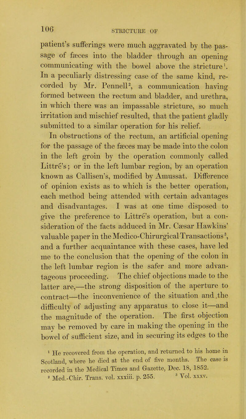 patient's sufferings were much aggi-avated by the pas- sage of faeces into the bladder through an opening communicating with the bowel above the stricture'. In a peculiarly distressing case of the same kind, re- corded by Mr. PennelP, a communication having formed between the rectum and bladder, and urethra, in which there was an impassable stricture, so much irritation and mischief resulted, that the patient gladly submitted to a similar operation for his relief. In obstructions of the rectum, an artificial opening for the passage of the faeces may be made into the colon in the left groin by the operation commonly called Littre's; or in the left lumbar region, by an operation known as Callisen's, modified by Amussat. Difference of opinion exists as to which is the better operation, each method being attended with certain advantages and disadvantages. I was at one time disposed to give the preference to Littre's operation, but a con- sideration of the facts adduced in Mr. Caesar Hawkins' valuable paper in theMedico-ChirurgicalTransactions^, and a further acquaintance with these cases, have led me to the conclusion that the opening of the colon in the left lumbar region is the safer and more advan- tageous proceeding. The chief objections made to the latter are,—the strong disposition of the aperture to contract—the inconvenience of the situation and,the difficulty of adjusting any apparatus to close it—and the magnitude of the operation. The first objection may be removed by care in making the opening in the bowel of sufficient size, and in securing its edges to the ^ He recovered from the operation, and returned to his home in Scotland, where he died at the end of five months. The case is recorded in the Medical Times and Gazette, Dec. 18, 1852. ' Med.-Chir. Trans, vol. xxxiii. p. 255.  Vol. xxxv.