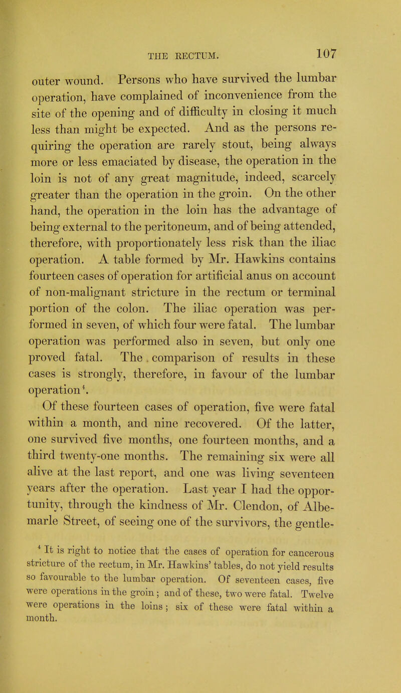 outer wound. Persons who have survived the lumbar operation, have complained of inconvenience from the site of the opening and of difficulty in closing it much less than might he expected. And as the persons re- quiring the operation are rarely stout, being always more or less emaciated by disease, the operation in the loin is not of any great magnitude, indeed, scarcely greater than the operation in the groin. On the other hand, the operation in the loin has the advantage of being external to the peritoneum, and of being attended, therefore, with proportionately less risk than the iliac operation. A table formed by Mr. Hawkins contains fourteen cases of operation for artificial anus on account of non-malignant stricture in the rectum or terminal portion of the colon. The iliac operation was per- formed in seven, of which four were fatal. The lumbar operation was performed also in seven, but only one proved fatal. The . comparison of results in these cases is strongly, therefore, in favour of the lumbar operation*. Of these fourteen cases of operation, five were fatal within a month, and nine recovered. Of the latter, one survived five months, one fourteen months, and a third twenty-one months. The remaining six were all alive at the last report, and one was living seventeen years after the operation. Last year I had the oppor- tunity, through the kindness of Mr. Clendon, of Albe- marle Street, of seeing one of the survivors, the gentle- * It is right to notice that the cases of operation for cancerous stricture of the rectum, in Mr. Hawkins' tables, do not yield results so favourable to the lumbar operation. Of seventeen cases, five were operations in the groin; and of these, two were fatal. Twelve were operations in the loins ; six of these were fatal within a month.