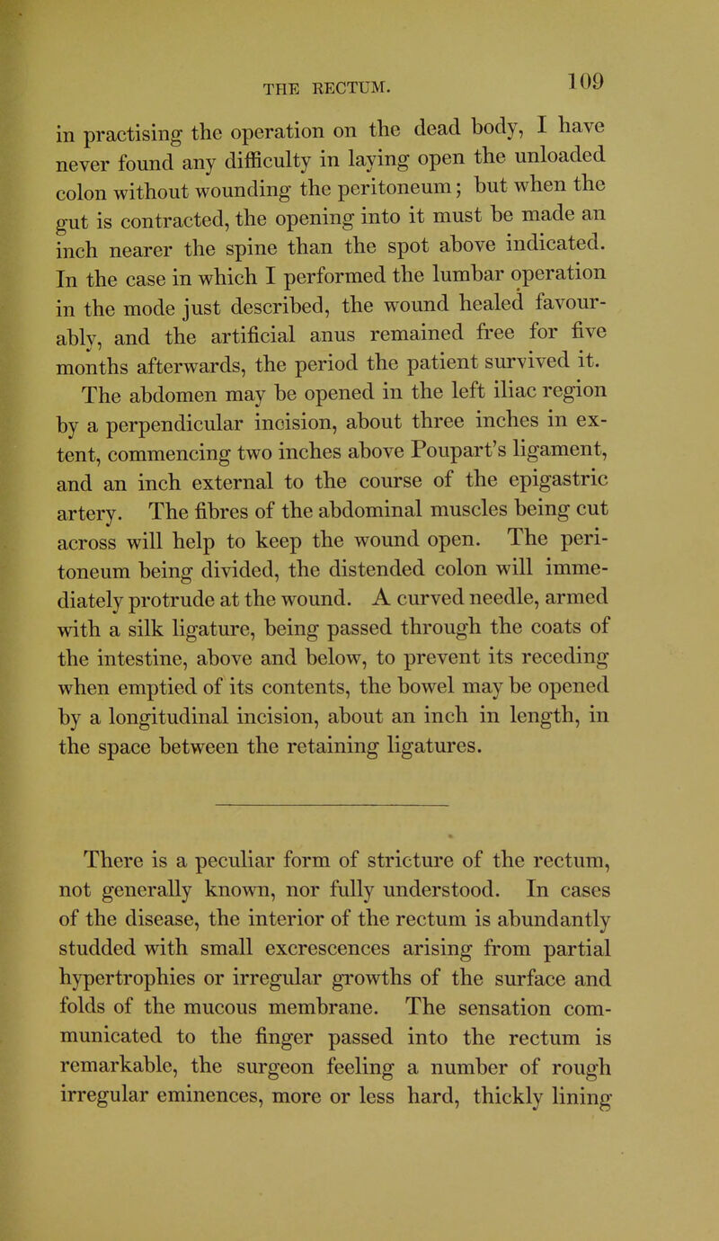 in practising the operation on the dead body, I have never found any difficulty in laying open the unloaded colon without wounding the peritoneum; hut when the gut is contracted, the opening into it must he made an inch nearer the spine than the spot above indicated. In the case in which I performed the lumbar operation in the mode just described, the wound healed favour- ably, and the artificial anus remained free for five months afterwards, the period the patient survived it. The abdomen may be opened in the left iliac region by a perpendicular incision, about three inches in ex- tent, commencing two inches above Poupart's ligament, and an inch external to the course of the epigastric artery. The fibres of the abdominal muscles being cut across will help to keep the wound open. The peri- toneum being divided, the distended colon will imme- diately protrude at the wound. A curved needle, armed with a silk ligature, being passed through the coats of the intestine, above and below, to prevent its receding when emptied of its contents, the bowel may be opened by a longitudinal incision, about an inch in length, in the space between the retaining ligatures. There is a peculiar form of stricture of the rectum, not generally known, nor fully understood. In cases of the disease, the interior of the rectum is abundantly studded with small excrescences arising from partial hypertrophies or irregular growths of the surface and folds of the mucous membrane. The sensation com- municated to the finger passed into the rectum is remarkable, the surgeon feeling a number of rough irregular eminences, more or less hard, thickly lining