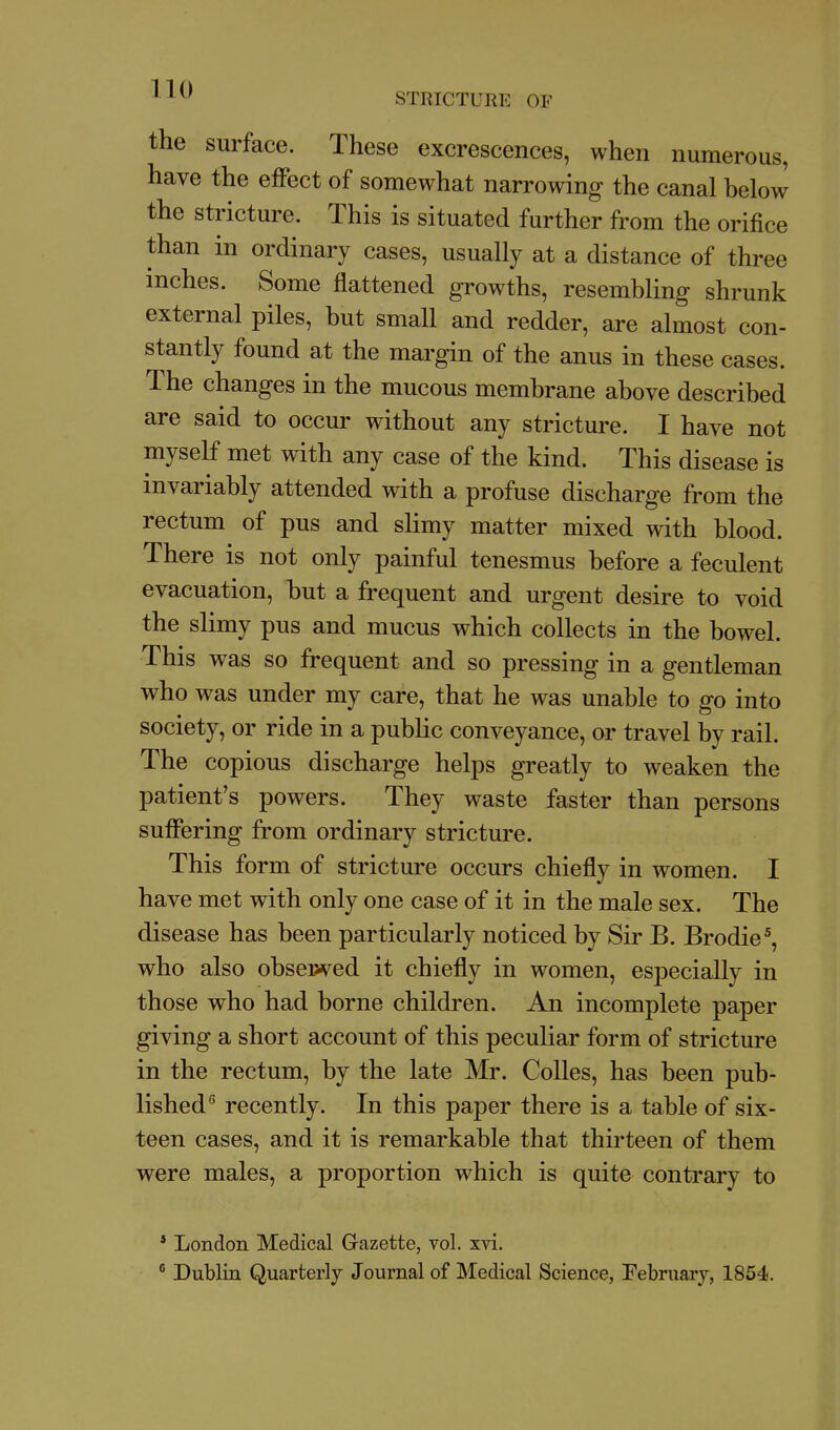 the surface. These excrescences, when numerous, have the effect of somewhat narrowing the canal below the stricture. This is situated further from the orifice than in ordinary cases, usually at a distance of three inches. Some flattened growths, resembling shrunk external piles, but small and redder, are almost con- stantly found at the margin of the anus in these cases. The changes in the mucous membrane above described are said to occur without any stricture. I have not myself met with any case of the kind. This disease is invariably attended with a profuse discharge from the rectum of pus and slimy matter mixed with blood. There is not only painful tenesmus before a feculent evacuation, but a frequent and urgent desire to void the slimy pus and mucus which collects in the bowel. This was so frequent and so pressing in a gentleman who was under my care, that he was unable to go into society, or ride in a public conveyance, or travel by rail. The copious discharge helps greatly to weaken the patient's powers. They waste faster than persons suffering from ordinary stricture. This form of stricture occurs chiefly in women. I have met with only one case of it in the male sex. The disease has been particularly noticed by Sir B. Brodie^, who also obsewed it chiefly in women, especially in those who had borne children. An incomplete paper giving a short account of this peculiar form of stricture in the rectum, by the late Mr. Colles, has been pub- lished*' recently. In this paper there is a table of six- teen cases, and it is remarkable that thirteen of them were males, a proportion which is quite contrary to ' London Medical Grazette, vol. xvi.  Dublin Quarterly Journal of Medical Science, February, 1854.