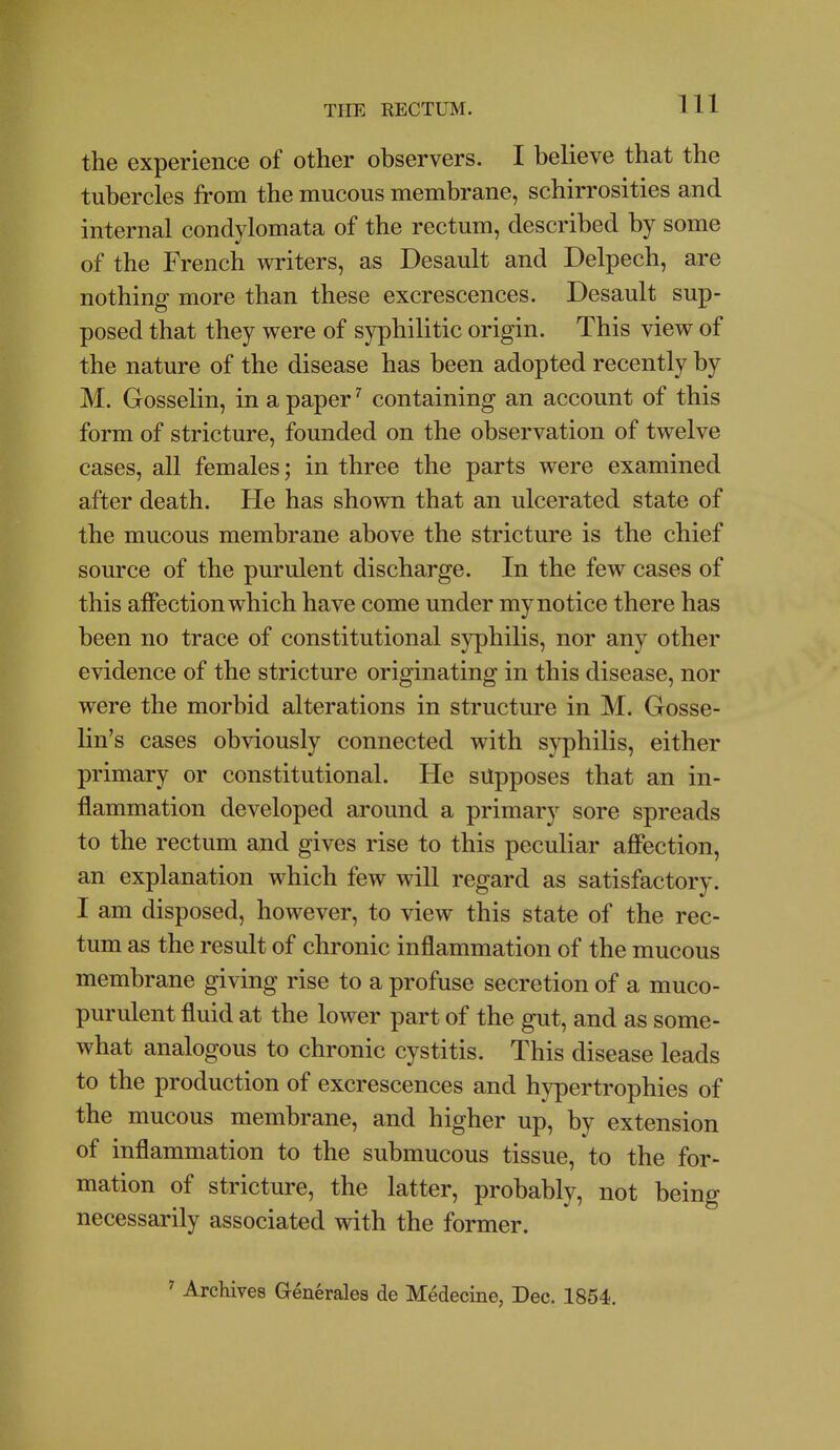 the experience of other observers. I believe that the tubercles from the mucous membrane, schirrosities and internal condylomata of the rectum, described by some of the French writers, as Desault and Delpech, are nothing more than these excrescences. Desault sup- posed that they were of syphilitic origin. This view of the nature of the disease has been adopted recently by M. Gosselin, in a papercontaining an account of this form of stricture, founded on the observation of twelve cases, all females; in three the parts were examined after death. He has shown that an ulcerated state of the mucous membrane above the stricture is the chief source of the purulent discharge. In the few cases of this affection which have come under my notice there has been no trace of constitutional syphilis, nor any other evidence of the stricture originating in this disease, nor were the morbid alterations in structure in M. Gosse- lin's cases obviously connected with syphilis, either primary or constitutional. He supposes that an in- flammation developed around a primary sore spreads to the rectum and gives rise to this peculiar affection, an explanation which few will regard as satisfactory. I am disposed, however, to view this state of the rec- tum as the result of chronic inflammation of the mucous membrane giving rise to a profuse secretion of a muco- purulent fluid at the lower part of the gut, and as some- what analogous to chronic cystitis. This disease leads to the production of excrescences and hypertrophies of the mucous membrane, and higher up, by extension of inflammation to the submucous tissue, to the for- mation of stricture, the latter, probably, not being necessarily associated with the former. ' Archives Generales de Medecine, Dec. 1854.