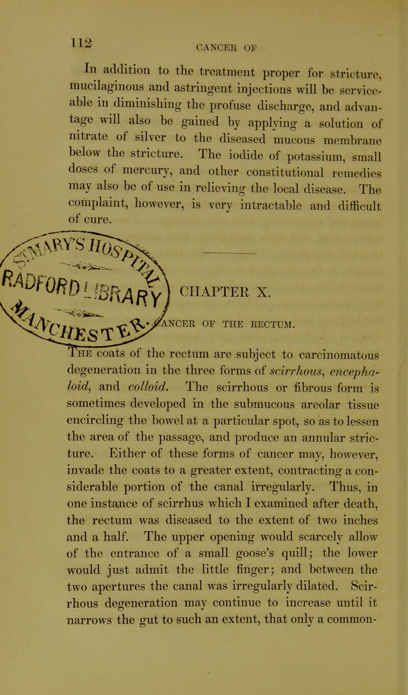 CANCER OF In addition to the treatment proper for stricture, mucilaginous and astringent injections will be service- able in diminishing the profuse discharge, and advan- tage will also be gained by applying a solution of nitrate of silver to the diseased mucous membrane below the stricture. The iodide of potassium, small doses of mercury, and other constitutional remedies may also be of use in relieving the local disease. The complaint, however, is very intractable and difficult of cure. CHAPTER X. '^Cjf'f'^r^'^'^^^^^'^^ ™^ RECTUM. HE coats of the rectum are subject to carcinomatous degeneration in the three forms of scirrhous^ encepha- loid^ and colloid. The scirrhous or fibrous form is sometimes developed in the submucous areolar tissue encircling the bowel at a particular spot, so as to lessen the area of the passage, and produce an annular stric- ture. Either of these forms of cancer may, however, invade the coats to a greater extent, contracting a con- siderable portion of the canal irregularly. Thus, in one instance of scirrhus which I examined after death, the rectum was diseased to the extent of two inches and a half. The upper opening would scarcely allow of the entrance of a small goose's quill; the lower would just admit the little finger; and between the two apertures the canal was irregularly dilated. Scir- rhous degeneration may continue to increase until it narrows the gut to such an extent, that only a common-