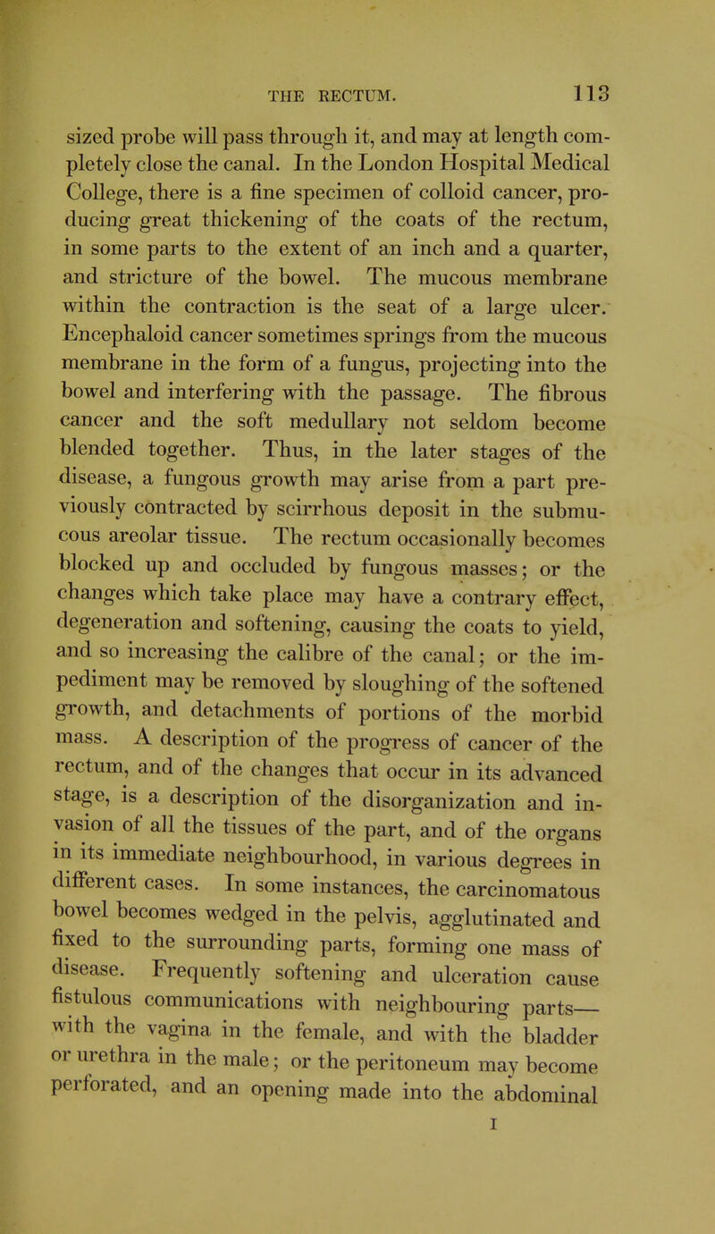 sized probe will pass through it, and may at length com- pletely close the canal. In the London Hospital Medical College, there is a fine specimen of colloid cancer, pro- ducing great thickening of the coats of the rectum, in some parts to the extent of an inch and a quarter, and stricture of the bowel. The mucous membrane within the contraction is the seat of a large ulcer. Encephaloid cancer sometimes springs from the mucous membrane in the form of a fungus, projecting into the bowel and interfering with the passage. The fibrous cancer and the soft medullary not seldom become blended together. Thus, in the later stages of the disease, a fungous growth may arise from a part pre- viously contracted by scirrhous deposit in the submu- cous areolar tissue. The rectum occasionally becomes blocked up and occluded by fungous masses; or the changes which take place may have a contrary effect, degeneration and softening, causing the coats to yield, and so increasing the calibre of the canal; or the im- pediment may be removed by sloughing of the softened growth, and detachments of portions of the morbid mass. A description of the progress of cancer of the rectum, and of the changes that occur in its advanced stage, is a description of the disorganization and in- vasion of all the tissues of the part, and of the organs m Its immediate neighbourhood, in various degrees in different cases. In some instances, the carcinomatous bowel becomes wedged in the pelvis, agglutinated and fixed to the surrounding parts, forming one mass of disease. Frequently softening and ulceration cause fistulous communications with neighbouring parts with the vagina in the female, and with the bladder or urethra in the male; or the peritoneum may become perforated, and an opening made into the abdominal I