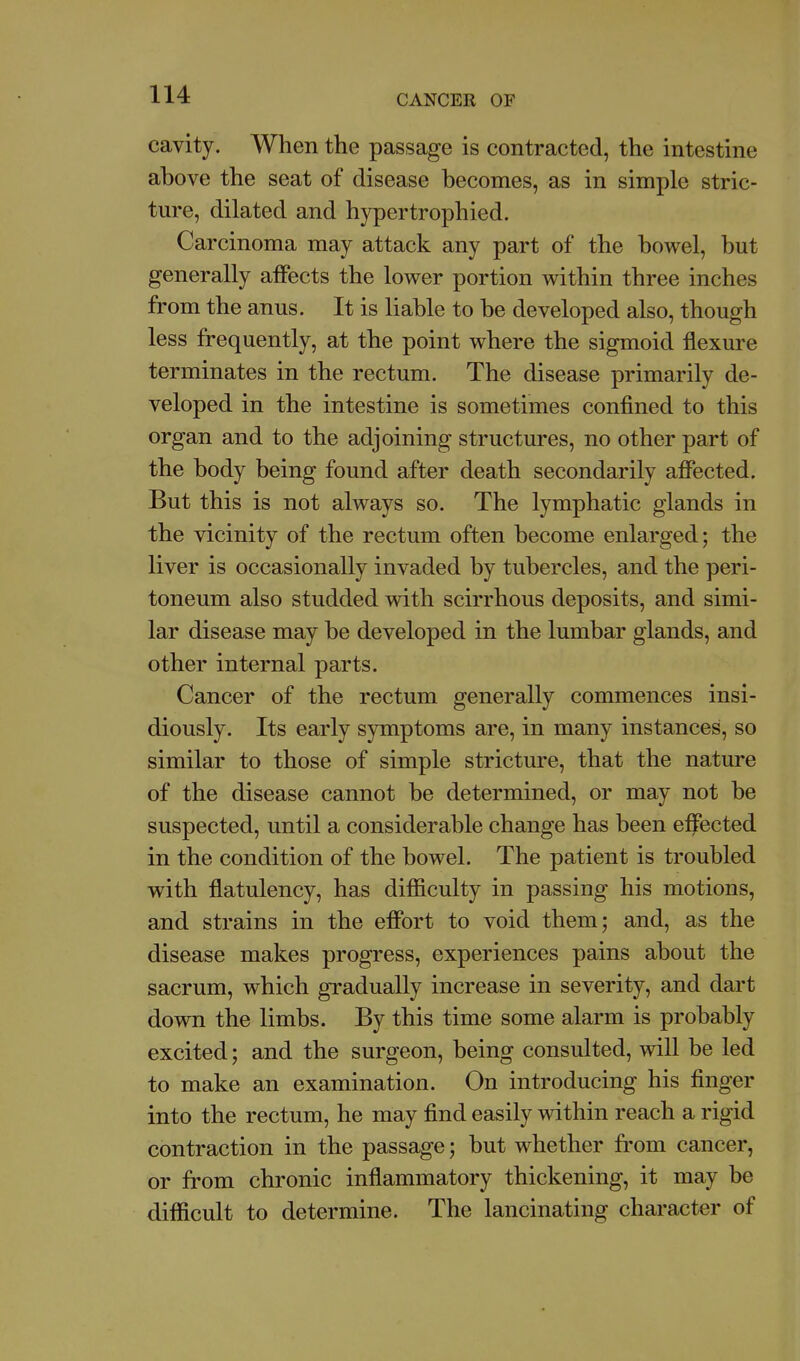 cavity. When the passage is contracted, the intestine above the seat of disease becomes, as in simple stric- ture, dilated and hypertrophied. Carcinoma may attack any part of the bowel, but generally affects the lower portion within three inches from the anus. It is liable to be developed also, though less frequently, at the point where the sigmoid flexure terminates in the rectum. The disease primarily de- veloped in the intestine is sometimes confined to this organ and to the adjoining structures, no other part of the body being found after death secondarily affected. But this is not always so. The lymphatic glands in the vicinity of the rectum often become enlarged; the liver is occasionally invaded by tubercles, and the peri- toneum also studded with scirrhous deposits, and simi- lar disease may be developed in the lumbar glands, and other internal parts. Cancer of the rectum generally commences insi- diously. Its early symptoms are, in many instances, so similar to those of simple stricture, that the nature of the disease cannot be determined, or may not be suspected, until a considerable change has been effected in the condition of the bowel. The patient is troubled with flatulency, has diflaculty in passing his motions, and strains in the effort to void them; and, as the disease makes progress, experiences pains about the sacrum, which gradually increase in severity, and dart down the limbs. By this time some alarm is probably excited; and the surgeon, being consulted, will be led to make an examination. On introducing his finger into the rectum, he may find easily within reach a rigid contraction in the passage; but whether from cancer, or from chronic inflammatory thickening, it may be difficult to determine. The lancinating character of