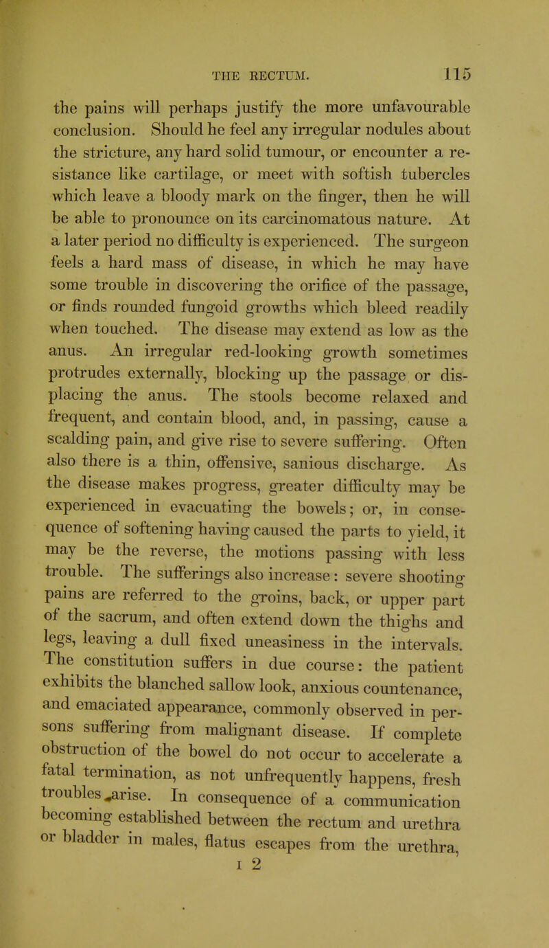 the pains will perhaps justify the more unfavourable conclusion. Should he feel any irregular nodules about the stricture, any hard solid tumour, or encounter a re- sistance like cartilage, or meet with softish tubercles which leave a bloody mark on the finger, then he will be able to pronounce on its carcinomatous nature. At a later period no difficulty is experienced. The surgeon feels a hard mass of disease, in which he may have some trouble in discovering the orifice of the passage, or finds rounded fungoid growths which bleed readily when touched. The disease may extend as low as the anus. An irregular red-looking growth sometimes protrudes externally, blocking up the passage or dis- placing the anus. The stools become relaxed and frequent, and contain blood, and, in passing, cause a scalding pain, and give rise to severe suffering. Often also there is a thin, offensive, sanious discharge. As the disease makes progress, greater difficulty may be experienced in evacuating the bowels; or, in conse- quence of softening having caused the parts to yield, it may be the reverse, the motions passing with less trouble. The sufferings also increase: severe shooting pains are referred to the groins, back, or upper part of the sacrum, and often extend down the thighs and legs, leaving a dull fixed uneasiness in the intervals. The constitution suffers in due course: the patient exhibits the blanched sallow look, anxious countenance, and emaciated appearaoace, commonly observed in per- sons suffering from malignant disease. If complete obstruction of the bowel do not occur to accelerate a fatal termination, as not unfrequently happens, fresh troubles ^rise. In consequence of a communication becommg established between the rectum and urethra or bladder in males, flatus escapes from the urethra, I 2