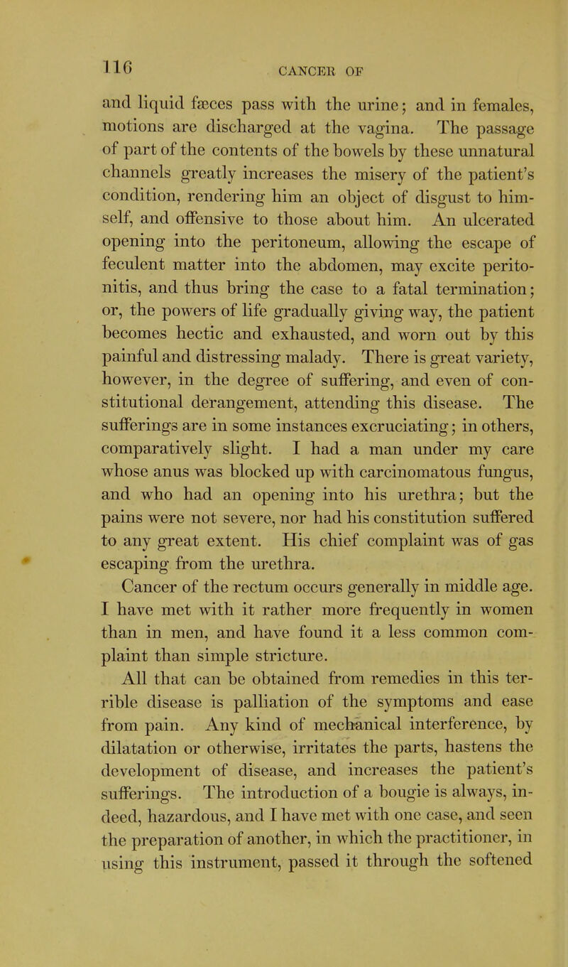and liquid feces pass with the urine; and in females, motions are discharged at the vagina. The passage of part of the contents of the bowels by these unnatural channels greatly increases the misery of the patient's condition, rendering him an object of disgust to him- self, and offensive to those about him. An ulcerated opening into the peritoneum, allowing the escape of feculent matter into the abdomen, may excite perito- nitis, and thus bring the case to a fatal termination; or, the powers of life gradually giving way, the patient becomes hectic and exhausted, and worn out by this painful and distressing malady. There is great variety, however, in the degree of suffering, and even of con- stitutional derangement, attending this disease. The sufferings are in some instances excruciating; in others, comparatively slight. I had a man under my care whose anus was blocked up with carcinomatous fungus, and who had an opening into his urethra; but the pains were not severe, nor had his constitution suffered to any great extent. His chief complaint was of gas escaping from the urethra. Cancer of the rectum occurs generally in middle age. I have met with it rather more frequently in women than in men, and have found it a less common com- plaint than simple stricture. All that can be obtained from remedies in this ter- rible disease is palliation of the symptoms and ease from pain. Any kind of mechanical interference, by dilatation or otherwise, irritates the parts, hastens the development of disease, and increases the patient's sufferings. The introduction of a bougie is always, in- deed, hazardous, and I have met with one case, and seen the preparation of another, in which the practitioner, in using this instrument, passed it through the softened
