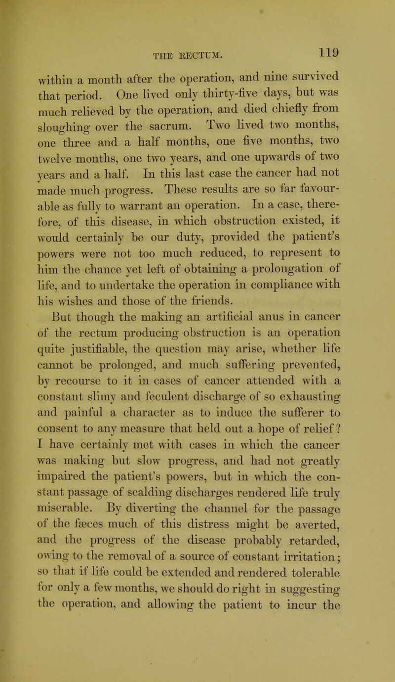 within a month after the operation, and nine survived that period. One lived only thirty-five days, but was much relieved by the operation, and died chiefly from sloughing over the sacrum. Two lived two months, one three and a half months, one five months, two twelve months, one two years, and one upwards of two years and a half. In this last case the cancer had not made much progress. These results are so far favour- able as fully to warrant an operation. In a case, there- fore, of this disease, in which obstruction existed, it would certainly be our duty, provided the patient's powers were not too much reduced, to represent to him the chance yet left of obtaining a prolongation of life, and to undertake the operation in compliance with his wishes and those of the fiiends. But though the making an artificial anus in cancer of the rectum producing obstruction is an operation quite justifiable, the question may arise, whether life cannot be prolonged, and much suffering prevented, by recourse to it in cases of cancer attended with a constant slimy and feculent discharge of so exhausting and painful a character as to induce the sufferer to consent to any measure that held out a hope of relief ? I have certainly met with cases in which the cancer was making but slow progress, and had not greatly impaired the patient's powers, but in which the con- stant passage of scalding discharges rendered life truly miserable. By diverting the channel for the passage of the faeces much of this distress might be averted, and the progress of the disease probably retarded, owing to the removal of a source of constant irritation; so that if life could be extended and rendered tolerable for only a few months, we should do right in suggesting the operation, and allowing the patient to incur the