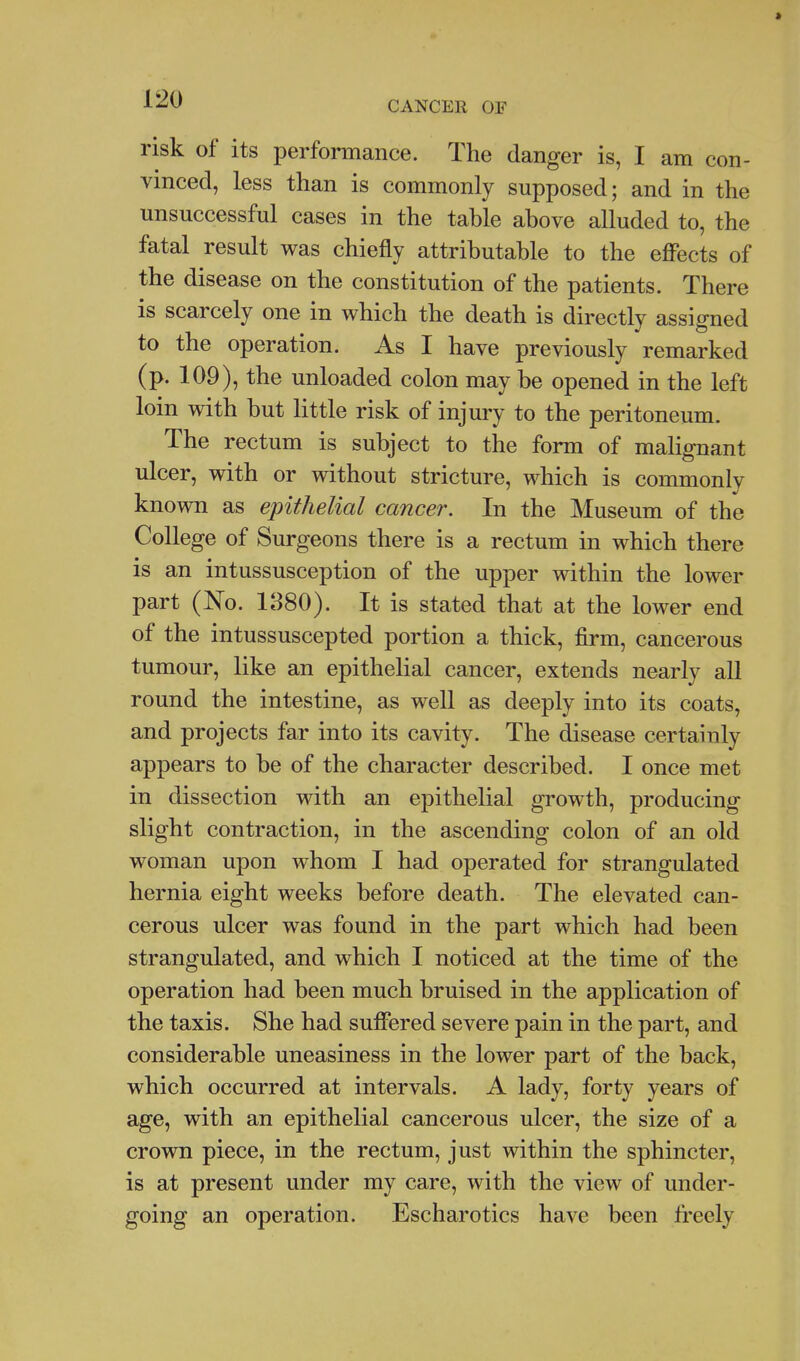 t J-^'J CANCER OF risk of its performance. The danger is, I am con- vinced, less than is commonly supposed; and in the unsuccessful cases in the tahle above alluded to, the fatal result was chiefly attributable to the effects of the disease on the constitution of the patients. There is scarcely one in which the death is directly assigned to the operation. As I have previously remarked (p. 109), the unloaded colon may be opened in the left loin with but little risk of injury to the peritoneum. The rectum is subject to the form of malignant ulcer, with or without stricture, which is commonly known as epithelial cancer. In the Museum of the College of Surgeons there is a rectum in which there is an intussusception of the upper within the lower part (No. 1B80). It is stated that at the lower end of the intussuscepted portion a thick, firm, cancerous tumour, like an epithelial cancer, extends nearly all round the intestine, as well as deeply into its coats, and projects far into its cavity. The disease certainly appears to be of the character described. I once met in dissection with an epithelial growth, producing slight contraction, in the ascending colon of an old woman upon whom I had operated for strangulated hernia eight weeks before death. The elevated can- cerous ulcer was found in the part which had been strangulated, and which I noticed at the time of the operation had been much bruised in the application of the taxis. She had suffered severe pain in the part, and considerable uneasiness in the lower part of the back, which occurred at intervals. A lady, forty years of age, with an epithelial cancerous ulcer, the size of a crown piece, in the rectum, just within the sphincter, is at present under my care, with the view of under- going an operation. Escharotics have been freely