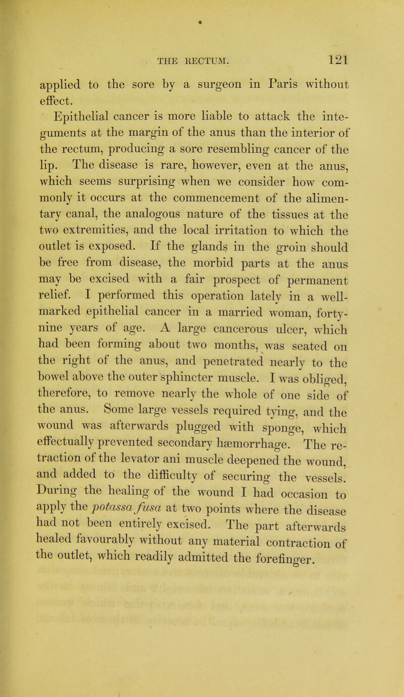 applied to the sore by a surgeon in Paris without effect. Epithelial cancer is more liable to attack the inte- guments at the margin of the anus than the interior of the rectum, producing a sore resembling cancer of the lip. The disease is rare, however, even at the anus, which seems surprising when we consider how com- monly it occurs at the commencement of the alimen- tary canal, the analogous nature of the tissues at the two extremities, and the local irritation to which the outlet is exposed. If the glands in the gi-oin should be free from disease, the morbid parts at the anus may be excised with a fair prospect of permanent relief. I performed this operation lately in a well- marked epithelial cancer in a married woman, forty- nine years of age. A large cancerous ulcer, which had been forming about two months, was seated on the right of the anus, and penetrated nearly to the bowel above the outer sphincter muscle. I was obliged, therefore, to remove nearly the whole of one side of the anus. Some large vessels required tying, and the wound was afterwards plugged with sponge, which effectually prevented secondary haemorrhage. The re- traction of the levator ani muscle deepened the wound, and added to the difficulty of securing the vessels. During the healing of the wound I had occasion to apply the potassafusa at two points where the disease had not been entirely excised. The part afterwards healed favourably without any material contraction of the outlet, which readily admitted the forefinger. I