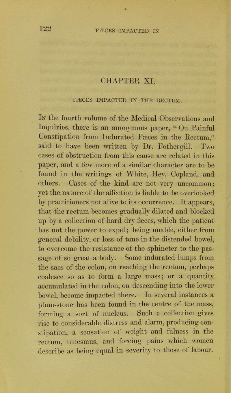 FiECES IMPACTED IN CHAPTER XI. F^CES IMPACTED IN THE RECTUM. In the fourth volume of the Medical Observations and Inquiries, there is an anonymous paper,  On Painful Constipation from Indurated Faeces in the Rectum, said to have been written by Dr. Fothergill. Two cases of obstruction from this cause are related in this paper, and a few more of a similar character are to be found in the writings of White, Hey, Copland, and others. Cases of the kind are not very uncommon; yet the, nature of the affection is liable to be overlooked by practitioners not alive to its occurrence. It appears, that the rectum becomes gradually dilated and blocked up by a collection of hard dry fseces, which the patient has not the power to expel; being unable, either from general debility, or loss of tone in the distended bowel, to overcome the resistance of the sphincter to the pas- sage of so great a body. Some indurated lumps from the sacs of the colon, on reaching the rectum, perhaps coalesce so as to form a large mass; or a quantity accumulated in the colon, on descending into the lower bowel, become impacted there. In several instances a plum-stone has been found in the centre of the mass, forming a sort of nucleus. Such a collection gives rise to considerable distress and alarm, producing con- stipation, a sensation of weight and fulness in the rectum, tenesmus, and forcing pains which women describe as being equal in severity to those of labour.