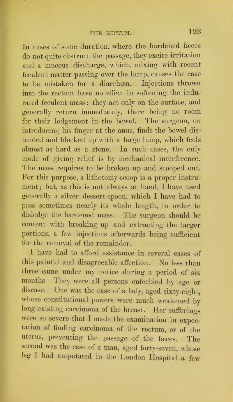 In cases of some duration, where the hardened faices do not quite obstruct the passage, they excite irritation and a mucous discharge, which, mixing with recent feculent matter passing over the lump, causes the case to be mistaken for a diarrhoea. Injections thrown into the rectum have no effect in softening the indu- rated feculent mass: they act only on the surface, and generally return immediately, there being no room for their lodgement in the bowel. The surgeon, on introducing his finger at the anus, finds the bowel dis- tended and blocked up with a large lump, which feels almost as hard as a stone. In such cases, the only mode of giving relief is by mechanical interference. The mass requires to be broken up and scooped out. For this purpose, a lithotomy-scoop is a proper instru- ment ; but, as this is not always at hand, I have used generally a silver dessert-spoon, which I have had to pass sometimes nearly its whole length, in order to dislodge the hardened mass. The surgeon should be content with breaking up and extracting the larger portions, a few injections afterwards being sufficient for the removal of the remainder. I have had to afford assistance in several cases of this painful and disagreeable affection. No less than three came under my notice during a period of six months They were all persons enfeebled by age or disease. One was the case of a lady, aged sixty-eight, whose constitutional powers were much weakened by long-existing carcinoma of the breast. Her sufferings were so severe that I made the examination in expec- tation of finding carcinoma of the rectum, or of the uterus, preventing the passage of the fseces. The second was the case of a man, aged forty-seven, whose leg I had amputated in the London Hospital a few