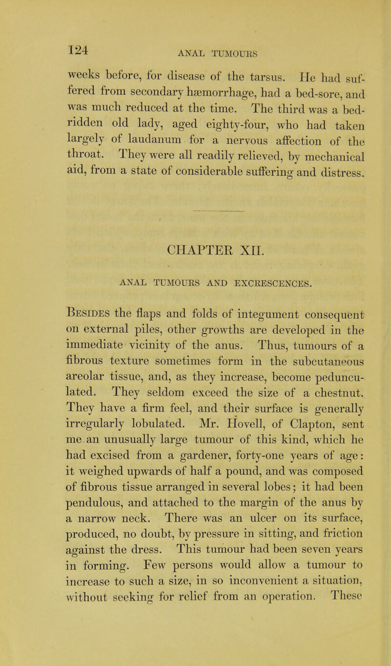 ANAL TUMOURS weeks before, for disease of the tarsus. He had suf- fered from secondary haemorrhage, had a bed-sore, and was much reduced at the time. The third was a bed- ridden old lady, aged eighty-four, who had taken largely of laudanum for a nervous affection of the throat. They were all readily relieved, by mechanical aid, from a state of considerable suffering and distress. CHAPTER XH. ANAL TUMOUES AND EXCRESCENCES. Besides the flaps and folds of integument consequent on external piles, other growths are developed in the immediate vicinity of the anus. Thus, tumours of a fibrous texture sometimes form in the subcutaneous areolar tissue, and, as they increase, become peduncu- lated. They seldom exceed the size of a chestnut. They have a firm feel, and their surface is generally irregularly lobulated. Mr. Hovell, of Clapton, sent me. an unusually large tumour of this kind, which he had excised from a gardener, forty-one years of age: it weighed upwards of half a pound, and was composed of fibrous tissue arranged in several lobes; it had been pendulous, and attached to the margin of the anus by a narrow neck. There was an ulcer on its surface, produced, no doubt, by pressure in sitting, and friction against the dress. This tumour had been seven years in forming. Few persons would allow a tumour to increase to such a size, in so inconvenient a situation, without seeking for relief from an operation. These