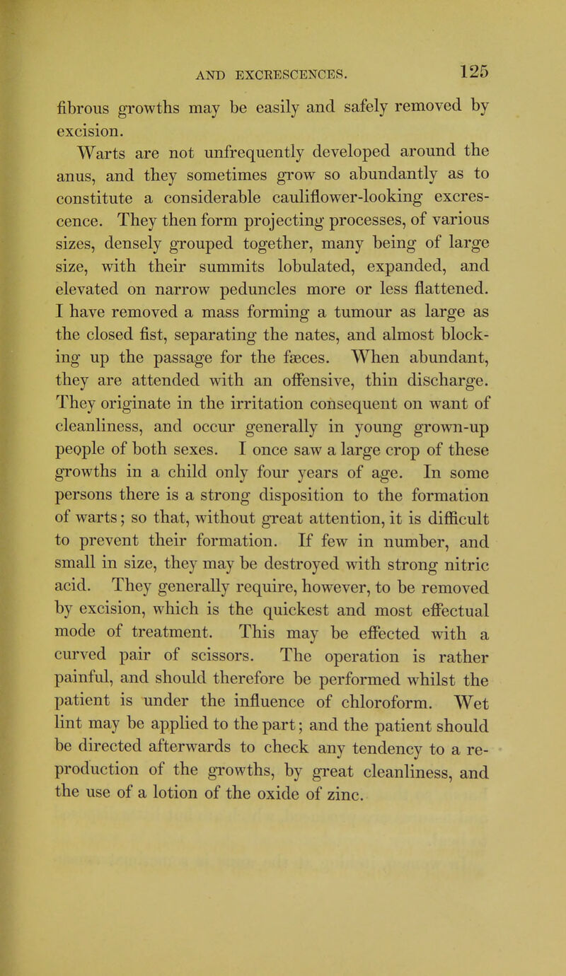 fibrous growths may be easily and safely removed by excision. Warts are not unfrequently developed around the anus, and they sometimes grow so abundantly as to constitute a considerable cauliflower-looking excres- cence. They then form projecting processes, of various sizes, densely grouped together, many being of large size, with their summits lobulated, expanded, and elevated on narrow peduncles more or less flattened. I have removed a mass forming a tumour as large as the closed fist, separating the nates, and almost block- ing up the passage for the faeces. When abundant, they are attended with an offensive, thin discharge. They originate in the irritation consequent on want of cleanliness, and occur generally in young grown-up people of both sexes. I once saw a large crop of these growths in a child only four years of age. In some persons there is a strong disposition to the formation of warts; so that, without great attention, it is difficult to prevent their formation. If few in number, and small in size, they may be destroyed with strong nitric acid. They generally require, however, to be removed by excision, which is the quickest and most effectual mode of treatment. This may be effected with a curved pair of scissors. The operation is rather painful, and should therefore be performed whilst the patient is under the influence of chloroform. Wet lint may be applied to the part; and the patient should be directed afterwards to check any tendency to a re- production of the growths, by great cleanliness, and the use of a lotion of the oxide of zinc.