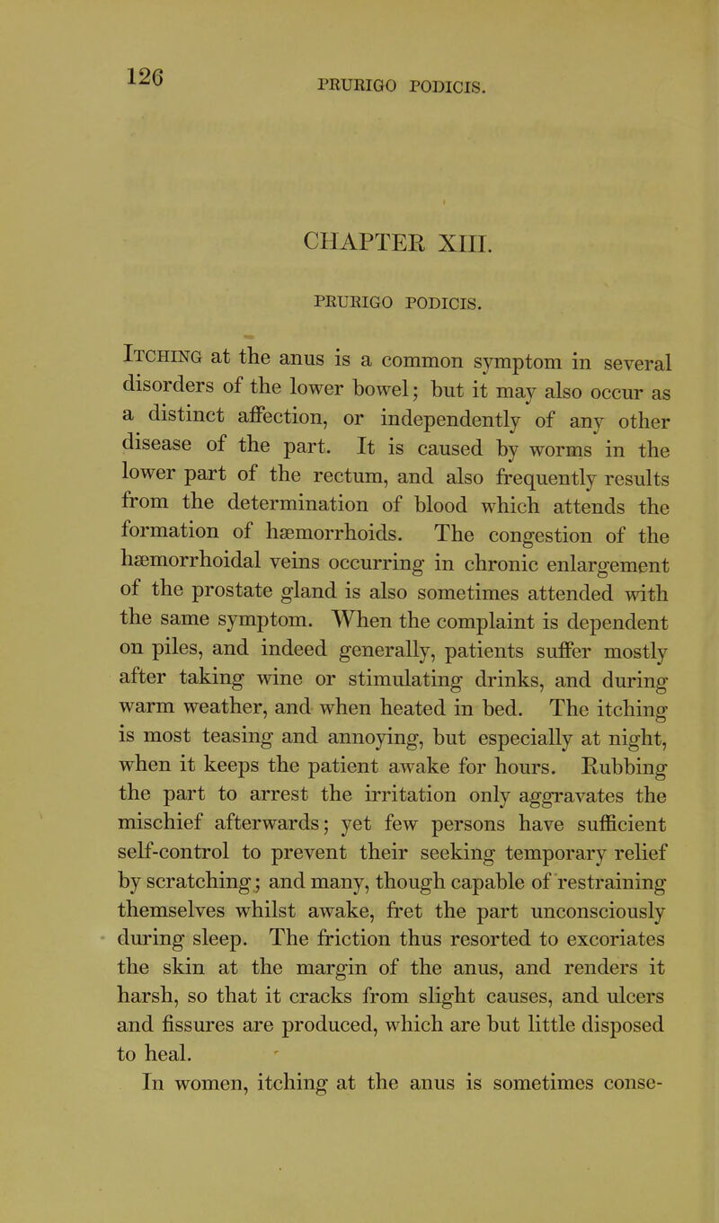 PRURIGO PODICIS. CHAPTEE XIIL PRURIGO PODICIS. Itching at the anus is a common symptom in several disorders of the lower bowel; but it may also occur as a distinct affection, or independently of any other disease of the part. It is caused by worms in the lower part of the rectum, and also frequently results from the determination of blood which attends the formation of haemorrhoids. The congestion of the hsemorrhoidal veins occurring in chronic enlargement of the prostate gland is also sometimes attended with the same symptom. When the complaint is dependent on piles, and indeed generally, patients suffer mostly after taking wine or stimulating drinks, and during warm weather, and when heated in bed. The itching is most teasing and annoying, but especially at night, when it keeps the patient awake for hours. Rubbing the part to arrest the irritation only aggravates the mischief afterwards; yet few persons have sufficient self-control to prevent their seeking temporary relief by scratching.; and many, though capable of restraining themselves whilst awake, fret the part unconsciously • during sleep. The friction thus resorted to excoriates the skin at the margin of the anus, and renders it harsh, so that it cracks from slight causes, and ulcers and fissures are produced, which are but little disposed to heal. In women, itching at the anus is sometimes conse-